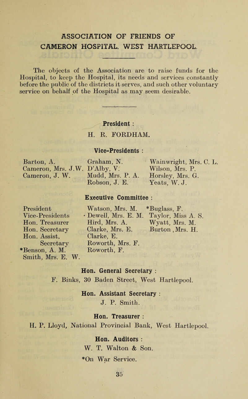 ASSOCIATION OF FRIENDS OF CAMERON HOSPITAL, WEST HARTLEPOOL. The objects of the Association are to raise funds for the Hospital, to keep the Hospital, its needs and services constantly before the public of the districts it serves, and such other voluntary service on behalf of the Hospital as may seem desirable. President : H. R. FORDHAM. Vice-Presidents : Barton, A. Graham, N. Cameron, Mrs. J.W. D’Alby, V. Cameron, J. W. Mudd, Mrs. P. A. Robson, J. E. Waimvright, Mrs. C. L. Wilson, Mrs. P. Horsley, Mrs. G. Yeats, W. J. Executive Committee : President Vice-Presidents Hon. Treasurer Hon. Secretary Hon. Assist. Secretary *Benson, A. M. Smith, Mrs. E. W Watson, Mrs. M. * Dewell, Mrs. E. M. Hird, Mrs. A. Clarke, Mrs. E. Clarke, E. Roworth, Mrs. F. Roworth, F. *Buglass, F. Taylor, Miss A. S. Wyatt, Mrs. M. Burton ,Mrs. H. Hon. General Secretary : F. Biliks, 30 Baden Street, West Hartlepool. Hon. Assistant Secretary : J. P. Smith. Hon. Treasurer : H. P. Lloyd, National Provincial Bank, West Hartlepool, Hon. Auditors : W. T. Walton & Son. *On War Service.