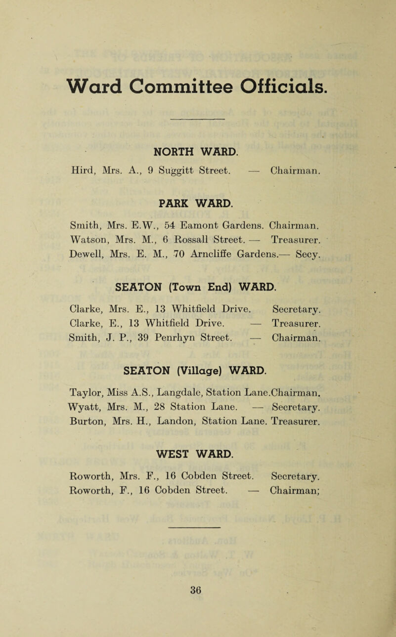 Ward Committee Officials. NORTH WARD. Hird, Mrs. A., 9 Suggitt Street. — Chairman. PARK WARD. Smith, Mrs. E.W., 54 Eamont Gardens. Chairman. Watson, Mrs. M., 6 Rossall Street. — Treasurer. Dewell, Mrs. E. M., 70 Arncliffe Gardens.— Secy. SEATON (Town End) WARD. Clarke, Mrs. E., 13 Whitfield Drive. Secretary. Clarke, E., 13 Whitfield Drive. — Treasurer. Smith, J. P., 39 Penrhyn Street. — Chairman. SEATON (Village) WARD. Taylor, Miss A.S., Langdale, Station Lane.Chairman. Wyatt, Mrs. M., 28 Station Lane. — Secretary. Burton, Mrs. H., Landon, Station Lane. Treasurer. WEST WARD. Roworth, Mrs. F., 16 Cobden Street. Secretary. Roworth, F., 16 Cobden Street. — Chairman;