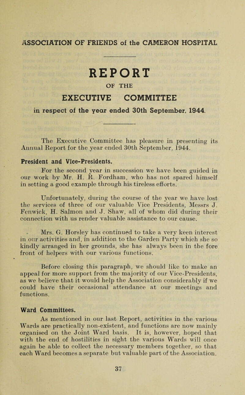 REPORT OF THE EXECUTIVE COMMITTEE in respect of the year ended 30th September, 1944. The Executive Committee has pleasure in presenting its Annual Report for the year ended 30th September. 1944. President and Vice-Presidents. For the second year in succession we have been guided in our work by Mr. H. R. Fordham, who has not spared himself in setting a good example through his tireless efforts. Unfortunately, during the course of the year we have lost the services of three of our valuable Vice Presidents, Messrs J. Fenwick, H. Salmon and J. Shaw, all of whom did during their connection with us render valuable assistance to our cause. Mrs. G. Horsley has continued to take a very keen interest in our activities and, in addition to the Garden Partv which she so kindly arranged in her grounds, she has always been in the fore front of helpers with our various functions. Before closing this paragraph, we should like to make an appeal for more support from the majority of our Vice-Presidents, as we believe that it would help the Association considerably if we could have their occasional attendance at our meetings and functions. Ward Committees. As mentioned in our last Report, activities in the various Wards are practically non-existent, and functions are now mainly organised on the Joint Ward basis. It is, however, hoped that with the end of hostilities in sight the various Wards will once again be able to collect the necessary members together, so that each Ward becomes a separate but valuable part of the Association.