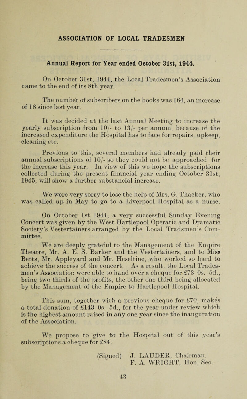 Annual Report for Year ended October 31st, 1944. On October 31st, 1944, the Local Tradesmen’s Association came to the end of its 8th year. The number of subscribers on the books was 164, an increase of 18 since last year. It was decided at the last Annual Meeting to increase the yearly subscription from 10/- to 13/- per annum, because of the increased expenditure the Hospital has to fa.ce for repairs, upkeep, cleaning etc. Previous to this, several members had already paid their annual subscriptions of 10/- so they could not be approached for the increase this year. In view of this we hope the subscriptions collected during the present financial year ending October 31st, 1945, will show a further substancial increase. We were very sorry to lose the help of Mrs. G. Thacker, who was called up in May to go to a Liverpool Hospital as a nurse. On October 1st 1944, a very successful Sunday Evening Concert was given by the West Hartlepool Operatic and Dramatic Society’s Vestertainers arranged by the Local Tradsmen’s Com¬ mittee. We are deeply grateful to the Management of the Empire Theatre, M.r. A. E. S. Barker and the Vestertainers, and to Miss Betts, Mr. Applevard and Mr. Heseltine, who worked so hard to achieve the success of the concert. As a result, the Local Trades¬ men’s Association were able to hand over a cheque for £73 Os. 5d., being two thirds of the profits, the other one third being allocated by the Management of the Empire to Hartlepool Hospital. This sum, together with a previous cheque for £70, makes a total donation of £143 Os. 5d., for the year under review which is the highest amount raised in any one year since the inauguration of the Association. We propose to give to the Hospital out of this year’s subscriptions a cheque for £84. (Signed) J. LAUDER,, Chairman. F. A. WRIGHT, Hon. Sec.