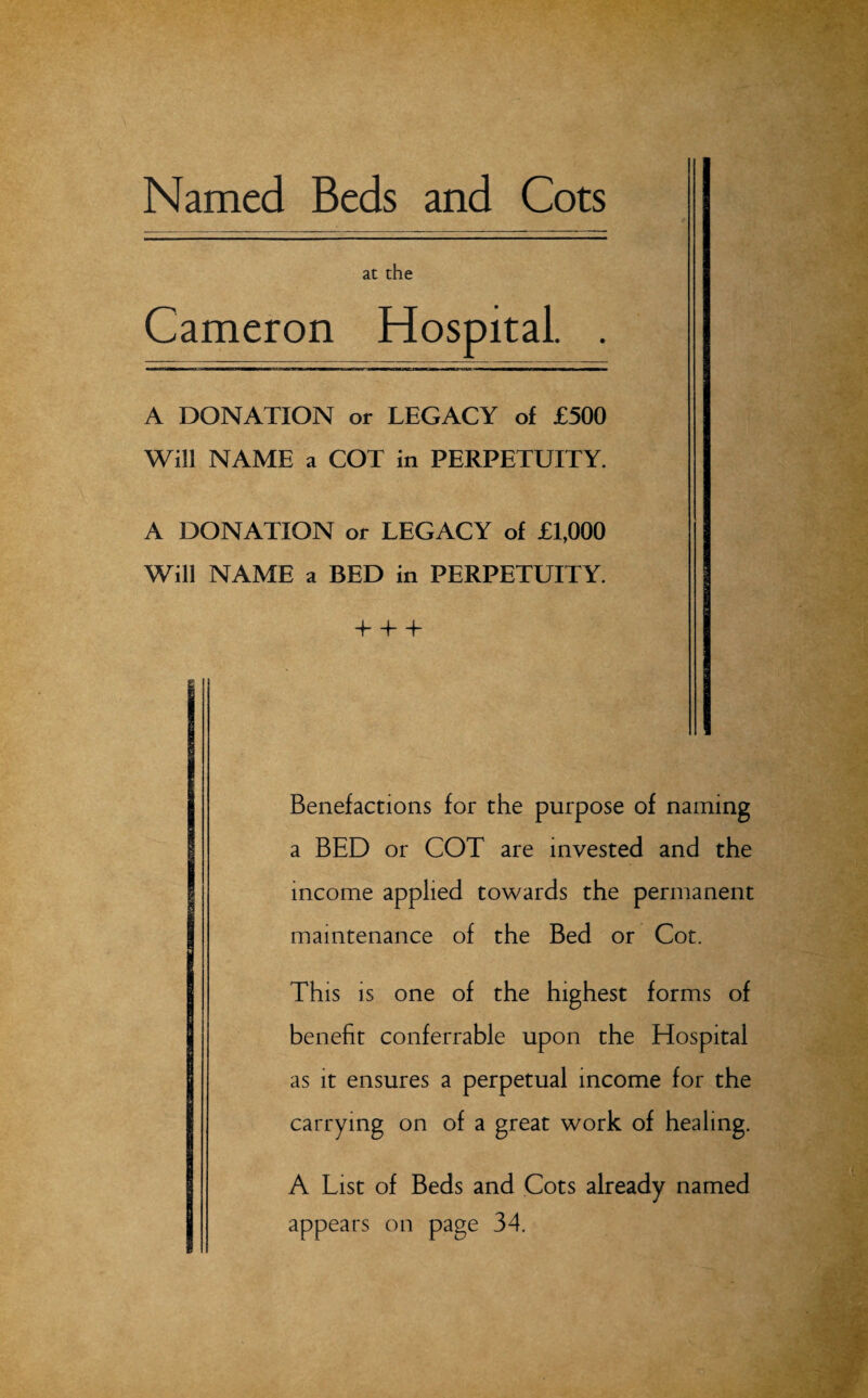 Named Beds and Cots at the Cameron Hospital. . A DONATION or LEGACY of £500 Will NAME a COT in PERPETUITY. A DONATION or LEGACY of £1,000 Will NAME a BED in PERPETUITY. + + T Benefactions for the purpose of naming a BED or COT are invested and the income applied towards the permanent maintenance of the Bed or Cot. This is one of the highest forms of benefit conferrable upon the Hospital as it ensures a perpetual income for the carrying on of a great work of healing. A List of Beds and Cots already named appears on page 34.