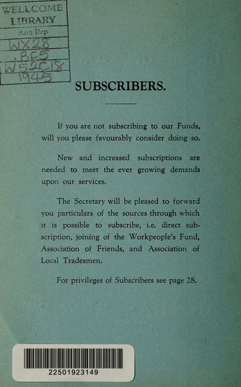 SUBSCRIBERS. £ p.,-* _\J. i i A. i- * Vy 'P | A IV V A * ' iT'-'ji- - ■awnr^crf' ii. r. Il14^ j If you are not subscribing to our Funds, will you please favourably consider doing so. New and increased subscriptions are needed to meet the ever growing demands upon our services. The Secretary will be pleased to forward you particulars of the sources through which it is possible to subscribe, i.e. direct sub¬ scription, joining of the Workpeople’s Fund, Association of Friends, and Association of Local Tradesmen. For privileges of Subscribers see page 28. 22501923149