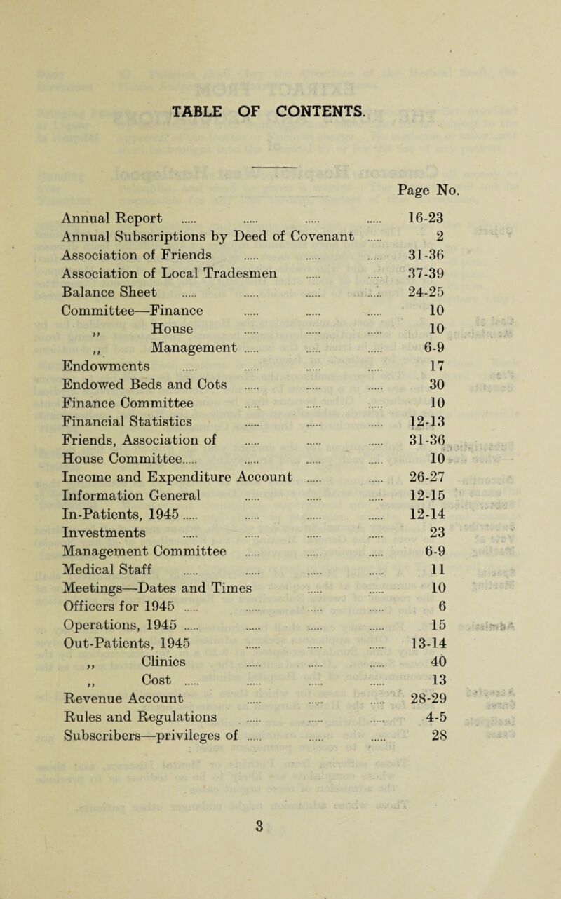 TABLE OF CONTENTS. Page No. Annual Report . . . . 16-23 Annual Subscriptions by Deed of Covenant . 2 Association of Friends . . . 31-36 Association of Local Tradesmen . . 37-39 Balance Sheet . . . ...’. 24-25 Committee—Finance . . . 10 ,, House . . . 10 ,, Management . 6-9 Endowments . . ..... . 17 Endowed Beds and Cots . . . 30 Finance Committee . . . 10 Financial Statistics . . . 12^13 Friends, Association of . . . 31-36 4 4 :• House Committee . . ..... 10 Income and Expenditure Account . . 26-27 Information General . . . 12-15 In-Patients, 1945. . . . 12-14 Investments . . . . 23 Management Committee . . 6-9 Medical Staff . . . . 11 Meetings—Dates and Times ..... . 10 Officers for 1945 . . ..... 6 Operations, 1945 . . . . 15 Out-Patients, 1945 ..... . . 13-14 ,, Clinics . . . 40 ,, Cost . . . 13 Revenue Account . . 28-29 Rules and Regulations ..... . . 4-5 Subscribers—privileges of . . 28