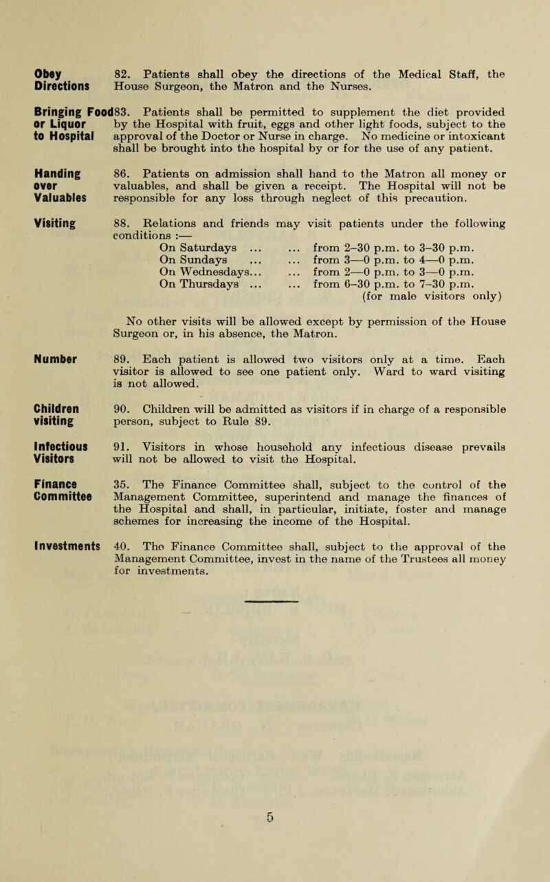 Obey 82. Patients shall obey the directions of the Medical Staff, the Directions House Surgeon, the Matron and the Nurses. Bringing Food83. Patients shall be permitted to supplement the diet provided or Liquor to Hospital by the Hospital with fruit, eggs and other light foods, subject to the approval of the Doctor or Nurse in charge. No medicine or intoxicant shall be brought into the hospital by or for the use of any patient. Handing over Valuables 86. Patients on admission shall hand to the Matron all money or valuables, and shall be given a receipt. The Hospital will not be responsible for any loss through neglect of this precaution. Visiting 88. Relations and friends may visit patients under the following conditions :— On Saturdays ... ... from 2-30 p.m. to 3-30 p.m. On Sundays ... ... from 3—0 p.m. to 4—0 p.m. On Wednesdays... ... from 2—0 p.m. to 3—0 p.m. On Thursdays ... ... from 6-30 p.m. to 7-30 p.m. (for male visitors only) No other visits will be allowed except by permission of the House Surgeon or, in his absence, the Matron. Number 89. Each patient is allowed two visitors only at a time. Each visitor is allowed to see one patient only. Ward to ward visiting is not allowed. Children visiting 90. Children will be admitted as visitors if in charge of a responsible person, subject to Rule 89. Infectious Visitors 91. Visitors in whose household any infectious disease prevails will not be allowed to visit the Hospital. Finance Committee 35. The Finance Committee shall, subject to the control of the Management Committee, superintend and manage the finances of the Hospital and shall, in particular, initiate, foster and manage schemes for increasing the income of the Hospital. Investments 40. The Finance Committee shall, subject to the approval of the Management Committee, invest in the name of the Trustees all money for investments.