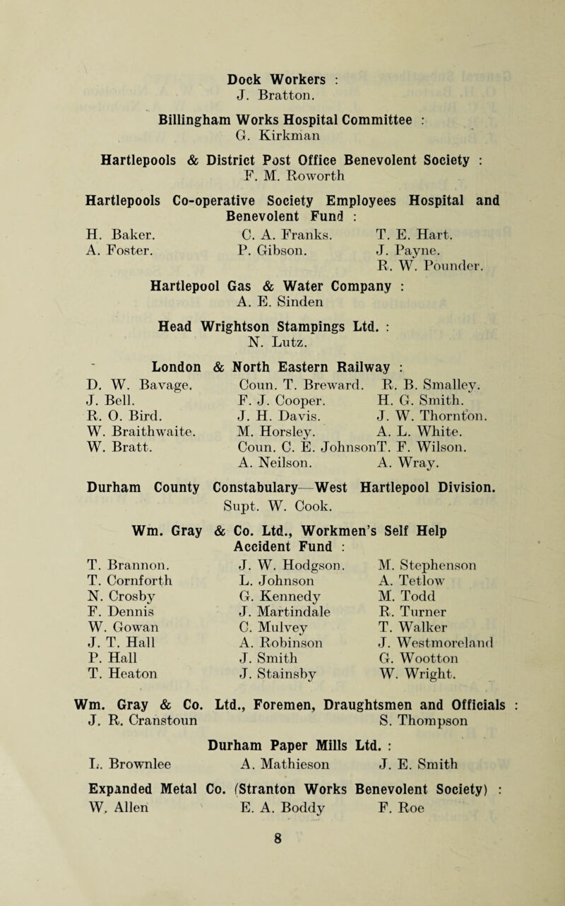Dock Workers : J. Bratton. Billingham Works Hospital Committee : G. Kirkman Hartlepools & District Post Office Benevolent Society : F. M. Roworth Hartlepools Co-operative Society Employees Hospital and Benevolent Fund : H. Baker. C. A. Franks. T. E. Hart. A. Foster. P. Gibson. J. Payne. R. W. Pounder. Hartlepool Gas & Water Company : A. E. Sinden Head Wrightson Stampings Ltd. : N. Lutz. London D. W. Bavage. J. Bell. R. 0. Bird. W. Braithwaite. W. Bratt. & North Eastern Railway : Coun. T. Breward. R. B. Smalley. F. J. Cooper. H. G. Smith. J. H. Davis. J. W. Thornton. M. Horsley. A. L. White. Coun. C. E. JohnsonT. F. Wilson. A. Neilson. A. Wray. Durham County Constabulary—West Hartlepool Division. Supt. W. Cook. & Co. Ltd., Workmen’s Self Help Accident Fund : Wm. Gray T. Brannon. T. Cornforth N. Crosby F. Dennis W. Gowan J. T. Hall P. Hall T. Heaton J. W. Hodgson. L. Johnson G. Kennedy J. Martindale C. Mu Ivey A. Robinson J. Smith J. Stainsby M. Stephenson A. Tetlow M. Todd R. Turner T. Walker J. Westmoreland G. Wootton W. Wright. Wm. Gray & Co. Ltd., Foremen, Draughtsmen and Officials J. R. Cranstoun S. Thompson Durham Paper Mills Ltd. : L. Brownlee A. Mathieson J. E. Smith Expanded Metal Co. (Stranton Works Benevolent Society) : W. Allen E. A. Boddy F. Roe