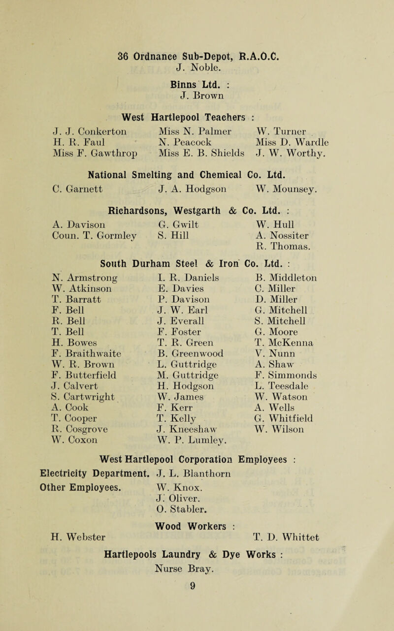 36 Ordnance Sub-Depot, R.A.O.C. J. Noble. Binns Ltd. : J. Brown West Hartlepool Teachers • • J. J. Conkerton Miss N. Palmer W. Turner H. R. Faul N. Peacock Miss D. Wardle Miss F. Gawthrop Miss E. B. Shields J. W. Worthy. National Smelting and Chemical Co. Ltd. C. Garnett J. A. Hodgson W. Mounsey. Richardsons, Westgarth & Co. Ltd. : A. Davison G. Gwilt W. Hull Coun. T. Gormley S. Hill A. Nossiter R. Thomas. South Durham Steel & Iron Co. Ltd. : N. Armstrong I. R. Daniels B. Middleton W. Atkinson E. Davies C. Miller T. Barratt P. Davison D. Miller F. Bell J. W. Earl G. Mitchell R, Bell J. Everall S. Mitchell T. Bell F. Foster G. Moore H. Bowes T. R. Green T. McKenna F. Braithwaite B. Greenwood V. Nunn W. R. Brown L. Guttridge A. Shaw' F. Butterfield M. Guttridge F. Simmonds J. Calvert H. Hodgson L. Teesdale S. Cartwright W. James W. Watson A. Cook F. Kerr A. Wells T. Cooper T. Kelly G. Whitfield R. Cosgrove W. Coxon J. Kneeshaw W. P. Lumley. W. Wilson West Hartlepool Corporation Employees : Electricity Department. J. L. Blanthorn Other Employees. W. Knox. J. Oliver. 0. Stabler. Wood Workers : H. Webster T. D. Whittet Hartlepools Laundry & Dye Works : Nurse Bray.