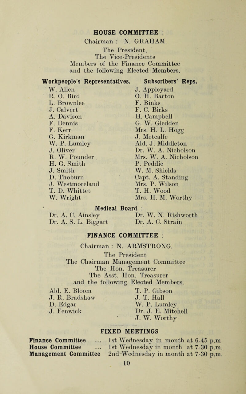 HOUSE COMMITTEE : Chairman : N. GRAHAM. The President, The Vice-Presidents Members of the Finance Committee and the following Elected Members. Workpeople’s Representatives. Subscribers’ Reps. W. Allen R. 0. Bird L. Brownlee J. Calvert A. Davison F. Dennis F. Kerr G. Kirkman W. P. Lumley J. Oliver R. W. Pounder H. G. Smith J. Smith D. Thoburn J. Westmoreland T. D. Whittet W. Wright Medical Dr. A. C. Ainsley Dr. A. S. L. Biggart J. Appleyard O. H. Barton F. Binks F. C. Birks H. Campbell G. W. Gledden Mrs. H. L. Hogg J. Metcalfe Aid. J. Middleton Dr. W. A. Nicholson Mrs. W. A. Nicholson P. Peddie W. M. Shields Capt. A. Standing Mrs. P. Wilson T. H. Wood Mrs. H. M. Worthy Board : Dr. W. N. Rishworth Dr. A. C. Strain FINANCE COMMITTEE : Chairman : N. ARMSTRONG. The President The Chairman Management Committee The Hon. Treasurer The Asst. Hon. Treasurer and the following Elected Members. Aid. E. Bloom J. R. Bradshaw D. Edgar J. Fenwick T. P. Gibson J. T. Hall W. P. Lumley Dr. J. E. Mitchell J. W. Worthy FIXED MEETINGS Finance Committee ... 1st Wednesday in month at 6-45 p.m House Committee ... 1st Wednesday in month at 7-30 p.m Management Committee 2nd Wednesday in month at 7-30 p.m