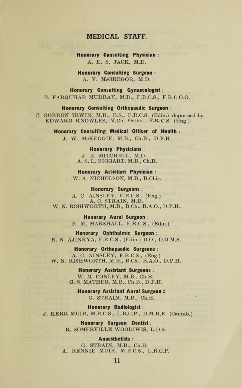 MEDICAL STAFF. Honorary Consulting Physician : A. E. S. JACK, M.D. Honorary Consulting Surgeon : a. v. McGregor, m.d. Honorary Consulting Gynaecologist: E. FARQUHAR MURRAY, M.D., F.R.C.S., F.R.C.O.G. Honorary Consulting Orthopaedic Surgeon : C. GORDON IRWIN, M.B., B.S., F.R.C.S. (Edin.) deputised by EDWARD KNOWLES, M,Ch. Ortho., F.R.C.S. (Eng.) Honorary Consulting Medical Officer of Health : J. W. McKEGGIE, M.B., Ch.B., D.P.H. Honorary Physicians : J. E. MITCHELL, M.D. A. S. L. BIGGART, M.B., Ch.B. Honorary Assistant Physician : W. A. NICHOLSON, M.B., B.Chir. Honorary Surgeons : A. C. AINSLEY, F.R.C.S., (Eng.) A. C. STRAIN, M.D. W. N. RISHWORTH, M.B., B.Ch., B.A.O., D.P.H. Honorary Aural Surgeon : R. M. MARSHALL. F.R.C.S., (Edin.) Honorary Ophthalmic Surgeon : R, N. AJINKYA, F.R.C.S., (Edin.) D.O., D.O.M.S. Honorary Orthopaedic Surgeons : A. C. AINSLEY, F.R.C.S., (Eng.) W. N. RISHWORTH, M.B., B.Ch., B.A.O., D.P.H. Honorary Assistant Surgeons : W. M. CONLEY, M.B., Ch.B. G. S. MATHER, M.B., Ch.B., D.P.H. Honorary Assistant Aural Surgeon : G. STRAIN, M.B., Ch.B. Honorary Radiologist: J. KERR MUIR, M.R.C.S., L.R.C.P., D.M.R.E. (Cantab.) Honorary Surgeon Dentist: R. SOMERVILLE WOODIWIS, L.D.S. Anaesthetists : G. STRAIN, M.B., Ch.B. A. RENNIE MUIR, M.R.C.S., L.R.C.P.