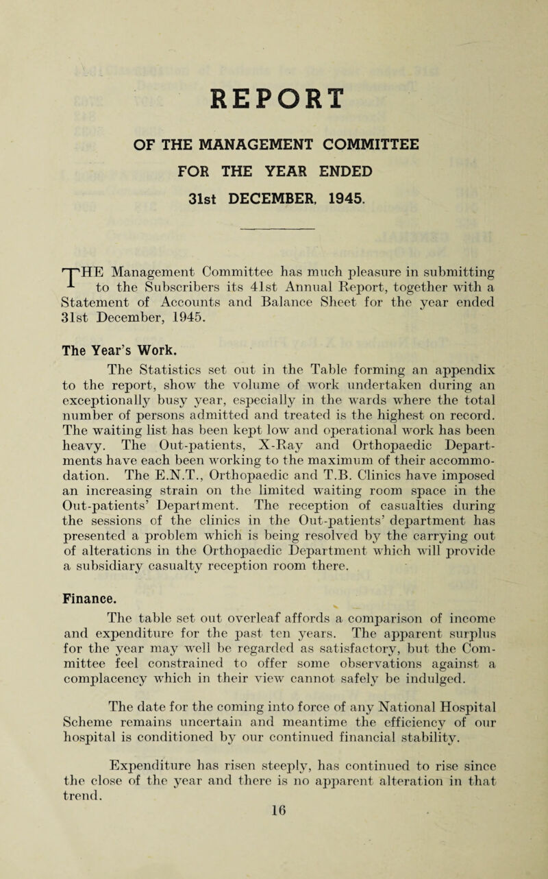 REPORT OF THE MANAGEMENT COMMITTEE FOR THE YEAR ENDED 31st DECEMBER, 1945. HE Management Committee has much pleasure in submitting to the Subscribers its 41st Annual Report, together with a Statement of Accounts and Balance Sheet for the year ended 31st December, 1945. The Year’s Work. The Statistics set out in the Table forming an appendix to the report, show the volume of work undertaken during an exceptionally busy year, especially in the wards where the total number of persons admitted and treated is the highest on record. The waiting list has been kept low and operational work has been heavy. The Out-patients, X-Ray and Orthopaedic Depart¬ ments have each been working to the maximum of their accommo¬ dation. The E.N.T., Orthopaedic and T.B. Clinics have imposed an increasing strain on the limited waiting room space in the Out-patients’ Department. The reception of casualties during the sessions of the clinics in the Out-patients’ department has presented a problem which is being resolved by the carrying out of alterations in the Orthopaedic Department which will provide a subsidiary casualty reception room there. Finance. The table set out overleaf affords a comparison of income and expenditure for the past ten years. The apparent surplus for the year may well be regarded as satisfactory, but the Com¬ mittee feel constrained to offer some observations against a complacency which in their view cannot safely be indulged. The date for the coming into force of any National Hospital Scheme remains uncertain and meantime the efficiency of our hospital is conditioned by our continued financial stability. Expenditure has risen steeply, has continued to rise since the close of the year and there is no apparent alteration in that trend.