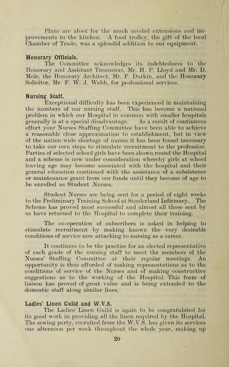 Plans are afoot for the much needed extensions and im¬ provements to the kitchen. A food trolley, the gift of the local Chamber of Trade, was a splendid addition to our equipment. Honorary Officials. The Committee acknowledges its indebtedness to the Honorary and Assistant Treasurers, Mr. H. P. Lloyd and Mr. D. Mole, the Honorary Architect, Mr. F. Durkin, and the Honorary Solicitor, Mr. F. W. J. Webb, for professional services. Nursing Staff. Exceptional difficulty has been experienced in maintaining the numbers of our nursing staff. This has become a national problem in which our Hospital in common with smaller hospitals generally is at a special disadvantage. As a result of continuous effort your Nurses Staffing Committee have been able to achieve a reasonable close approximation to establishment, but in view of the nation-wide shortage of nurses it has been found necessary to take our own steps to stimulate recruitment to the profession. Parties of selected school girls have been shown round the Hospital and a scheme is now under consideration whereby girls at school leaving age may become associated with the hospital and their general education continued with the assistance of a subsistence or maintenance grant from our funds until they become of age to be enrolled as Student Nurses. Student Nurses are being, sent for a period of eight weeks to the Preliminary Training School at Sunderland Infirmary. The Scheme has proved most successful and almost all those sent by us have returned to the Hospital to complete their training. The co-operation of subscribers is asked in helping to stimulate recruitment by making known the very desirable conditions of service now attaching to nursing as a career. It continues to be the practise for an elected representative of each grade of the nursing staff to meet the members of the Nurses’ Staffing Committee at their regular meetings. An opportunity is thus afforded of making representations as to the conditions of service of the Nurses and of making constructive suggestions as to the working of the Hospital. This form of liaison has proved of great value and is being extended to the domestic staff along similar lines. Ladies’ Linen Guild and W.V.S. The Ladies4 Linen Guild is again to be congratulated for its good work in providing all the linen required by the Hospital. The sewing party, recruited from the W.V.S. has given its services one afternoon per week throughout the whole year, making up