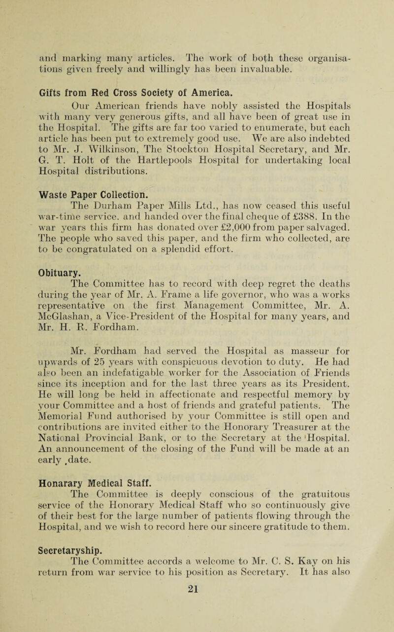 and marking many articles. The work of both these organisa¬ tions given freely and willingly has been invaluable. Gifts from Red Cross Society of America. Our American friends have nobly assisted the Hospitals with many very generous gifts, and all have been of great use in the Hospital. The gifts are far too varied to enumerate, but each article has been put to extremely good use. We are also indebted to Mr. J. Wilkinson, The Stockton Hospital Secretary, and Mr. G. T. Holt of the Hartlepools Hospital for undertaking local Hospital distributions. Waste Paper Collection. The Durham Paper Mills Ltd., has now ceased this useful war-time service, and handed over the final cheque of £388. In the war years this firm has donated over £2,000 from paper salvaged. The people who saved this paper, and the firm who collected, are to be congratulated on a splendid effort. Obituary. The Committee has to record with deep regret the deaths during the year of Mr. A. Frame a life governor, who was a works representative on the first Management Committee, Mr. A. McGlashan, a Vice-President of the Hospital for many years, and Mr. H. R. Fordham. Mr. Fordham had served the Hospital as masseur for upwards of 25 years with conspicuous devotion to duty. He had also been an indefatigable worker for the Association of Friends since its inception and for the last three years as its President. He will long be held in affectionate and respectful memory by your Committee and a host of friends and grateful patients. The Memorial Fund authorised by your Committee is still open and contributions are invited either to the Honorary Treasurer at the National Provincial Bank, or to the Secretary at the Hospital. An announcement of the closing of the Fund will be made at an early .date. Honarary Medical Staff. The Committee is deeply conscious of the gratuitous service of the Honorary Medical Staff who so continuously give of their best for the large number of patients flowing through the Hospital, and w'e wish to record here our sincere gratitude to them. Secretaryship. The Committee accords a welcome to Mr. C. S. Kay on his return from war service to his position as Secretary. It has also
