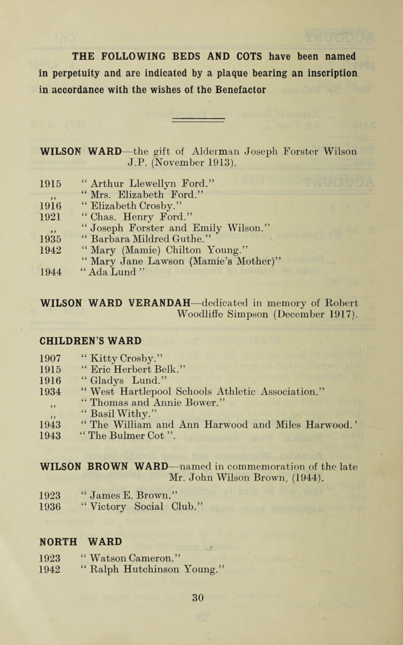 THE FOLLOWING BEDS AND COTS have been named in perpetuity and are indicated by a plaque bearing an inscription in accordance with the wishes of the Benefactor WILSON WARD—the gift of Alderman Joseph Forster Wilson J.P. (November 1913). 1915 “ Arthur Llewellyn Ford.” ,, “ Mrs. Elizabeth Ford.” 1916 “ Elizabeth Crosby.” 1921 “ Chas. Henry Ford.” ,, “ Joseph Forster and Emily Wilson.” 1935 “ Barbara Mildred Guthe.” 1942 “ Mary (Mamie) Chilton Young.” “ Mary Jane Lawson (Mamie’s Mother)” 1944 “Ada Lund” WILSON WARD VERANDAH—dedicated in memory of Robert Woodliffe Simpson (December 1917). CHILDREN’S WARD 1907 “ Kitty Crosby.” 1915 “ Eric Herbert Belli. ” 1916 “ Gladys Lund.” 1934 “ West Hartlepool Schools Athletic Association.” ,, “ Thomas and Annie Bower.” „ “ Basil Withy.” 1943 “ The William and Ann Harwood and Miles Harwood. ’ 1943 “ The Bulmer Cot ”. WILSON BROWN WARD—named in commemoration of the late Mr. John Wilson Brown, (1944). 1923 “ James E. Brown.” 1936 “ Victory Social Club.” NORTH WARD 1923 “ Watson Cameron.” 1942 “ Ralph Hutchinson Young.”