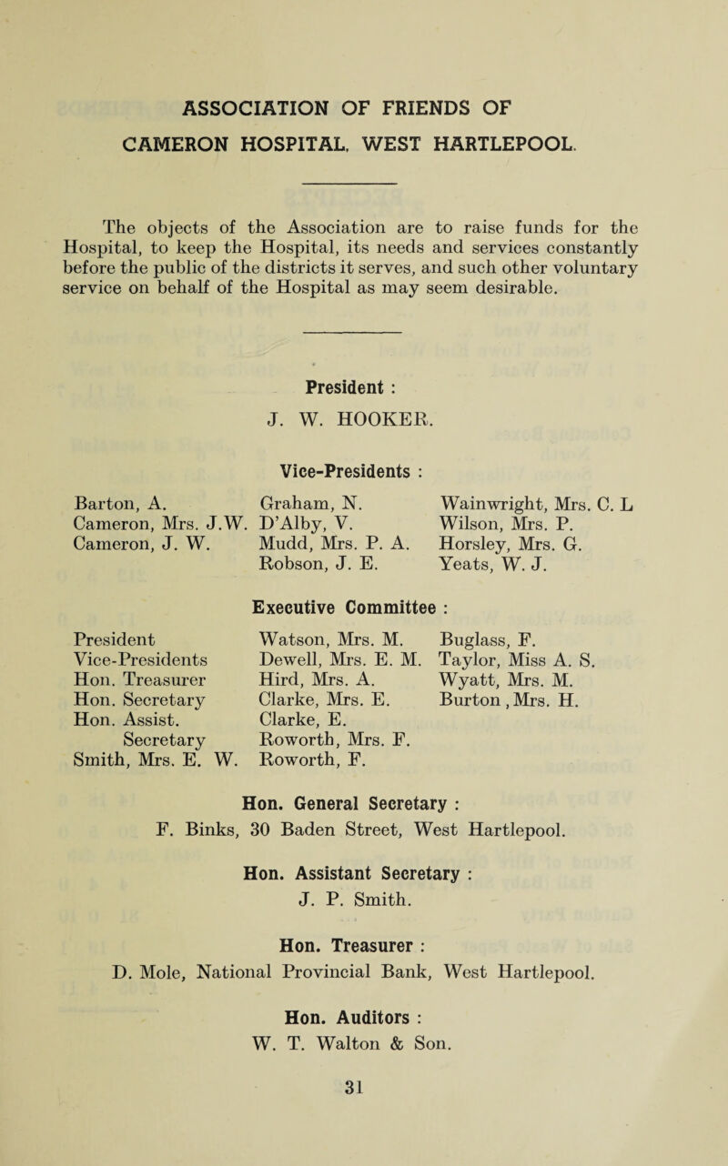 CAMERON HOSPITAL, WEST HARTLEPOOL. The objects of the Association are to raise funds for the Hospital, to keep the Hospital, its needs and services constantly before the public of the districts it serves, and such other voluntary service on behalf of the Hospital as may seem desirable. President: J. W. HOOKER. Vice-Presidents : Barton, A. Graham, N. Cameron, Mrs. J.W. D’Alby, V. Cameron, J. W. Mudd, Mrs. P. A. Robson, J. E. Wain wright, Mrs. C. L Wilson, Mrs. P. Horsley, Mrs. G. Yeats, W. J. Executive Committee : President Vice-Presidents Hon. Treasurer Hon. Secretary Hon. Assist. Secretary Smith, Mrs. E. W. Watson, Mrs. M. Dewell, Mrs. E. M. Hird, Mrs. A. Clarke, Mrs. E. Clarke, E. Roworth, Mrs. F. Roworth, F. Buglass, F. Taylor, Miss A. S. Wyatt, Mrs. M. Burton, Mrs. H. Hon. General Secretary : F. Binks, 30 Baden Street, West Hartlepool. Hon. Assistant Secretary : J. P. Smith. Hon. Treasurer : D. Mole, National Provincial Bank, West Hartlepool. Hon. Auditors : W. T. Walton & Son.