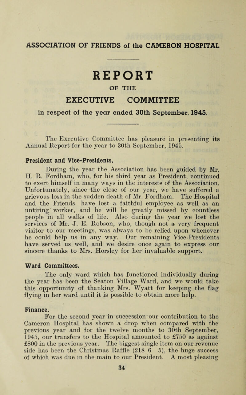 ASSOCIATION OF FRIENDS of the CAMERON HOSPITAL REPORT OF THE EXECUTIVE COMMITTEE in respect of the year ended 30th September, 1945. The Executive Committee has pleasure in presenting its Annual Report for the year to 30th September, 1945. President and Vice-Presidents. During the year the Association has been guided by Mr. H. R. Fordham, who, for his third year as President, continued to exert himself in many ways in the interests of the Association. Unfortunately, since the close of our year, we have suffered a grievous loss in the sudden death of Mr. Fordham. The Hospital and the Friends have lost a faithful employee as well as an untiring worker, and he will be greatly missed by countless people in all walks of life. Also during the year we lost the services of Mr. J. E. Robson, who, though not a very frequent visitor to our meetings, was always to be relied upon whenever he could help us in any way. Our remaining Vice-Presidents have served us well, and we desire once again to express our sincere thanks to Mrs. Horsley for her invaluable support. Ward Committees. The only ward which has functioned individually during the year has been the Seaton Village Ward, and we would take this opportunity of thanking Mrs. Wyatt for keeping the flag flying in her ward until it is possible to obtain more help. Finance. For the second year in succession our contribution to the Cameron Hospital has shown a drop when compared with the previous year and for the twelve months to 30th September, 1945, our transfers to the Hospital amounted to £750 as against £800 in the previous year. The biggest single item on our revenue side has been the Christmas Raffle (218 6 5), the huge success of which was due in the main to our President. A most pleasing