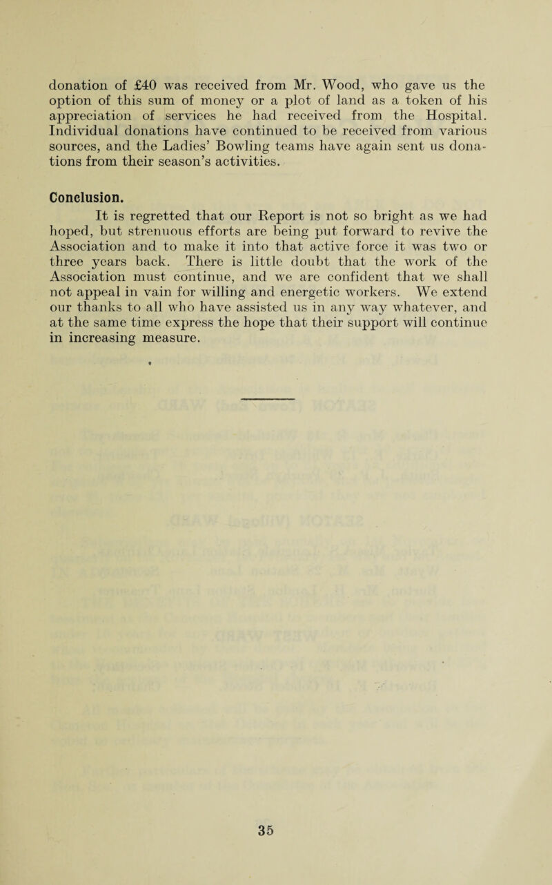 donation of £40 was received from Mr. Wood, who gave us the option of this sum of money or a plot of land as a token of his appreciation of services he had received from the Hospital. Individual donations have continued to be received from various sources, and the Ladies’ Bowling teams have again sent us dona¬ tions from their season’s activities. Conclusion. It is regretted that our Report is not so bright as we had hoped, but strenuous efforts are being put forward to revive the Association and to make it into that active force it was two or three years back. There is little doubt that the work of the Association must continue, and we are confident that we shall not appeal in vain for willing and energetic workers. We extend our thanks to all who have assisted us in any way whatever, and at the same time express the hope that their support will continue in increasing measure.