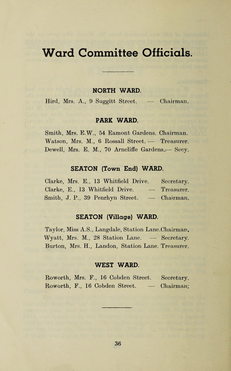 Ward Committee Officials. NORTH WARD. Hird, Mrs. A., 9 Suggitt Street. —- Chairman. PARK WARD. Smith, Mrs. E.W., 54 Eamont Gardens. Chairman. Watson, Mrs. M., 6 Rossall Street. — Treasurer. Dewell, Mrs. E. M., 70 Arncliffe Gardens.;— Secy. SEATON (Town End) WARD. Clarke, Mrs. E., 13 Whitfield Drive. Secretary. Clarke, E., 13 Whitfield Drive. — Treasurer. Smith, J. P., 39 Penrhyn Street. — Chairman. SEATON (Village) WARD. Taylor, Miss A.S., Langdale, Station Lane.Chairman. Wyatt, Mrs. M., 28 Station Lane. — Secretary. Burton, Mrs. H., Landon, Station Lane. Treasurer. WEST WARD. Roworth, Mrs. F., 16 Cobden Street. Secretary. Roworth, F., 16 Cobden Street. — Chairman;