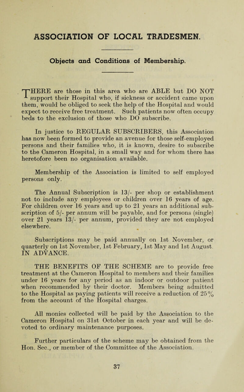 Objects and Conditions of Membership. ’PHERE are those in this area who are ABLE but DO NOT -*■ support their Hospital who, if sickness or accident came upon them, would be obliged to seek the help of the Hospital and would expect to receive free treatment. Such patients now often occupy beds to the exclusion of those who DO subscribe. In justice to REGULAR SUBSCRIBERS, this Association has now been formed to provide an avenue for those self-employed persons and their families who, it is known, desire to subscribe to the Cameron Hospital, in a small way and for whom there has heretofore been no organisation available. Membership of the Association is limited to self employed persons only. » The Annual Subscription is 13/- per shop or establishment not to include any employees or children over 16 years of age. For children over 16 years and up to 21 years an additional sub¬ scription of 5/- per annum will be payable, and for persons (single) over 21 years 13/- per annum, provided they are not employed elsewhere. Subscriptions may be paid annually on 1st November, or quarterly on 1st November, 1st February, 1st May and 1st August. IN ADVANCE. THE BENEFITS OF THE SCHEME are to provide free treatment at the Cameron Hospital to members and their families under 16 years for any period as an indoor or outdoor patient when recommended by their doctor. Members being admitted to the Hospital as paying patients will receive a reduction of 25% from the account of the Hospital charges. All monies collected will be paid by the Association to the Cameron Hospital on 31st October in each year and will be de¬ voted to ordinary maintenance purposes. Further particulars of the scheme may be obtained from the Hon. Sec., or member of the Committee of the Association.