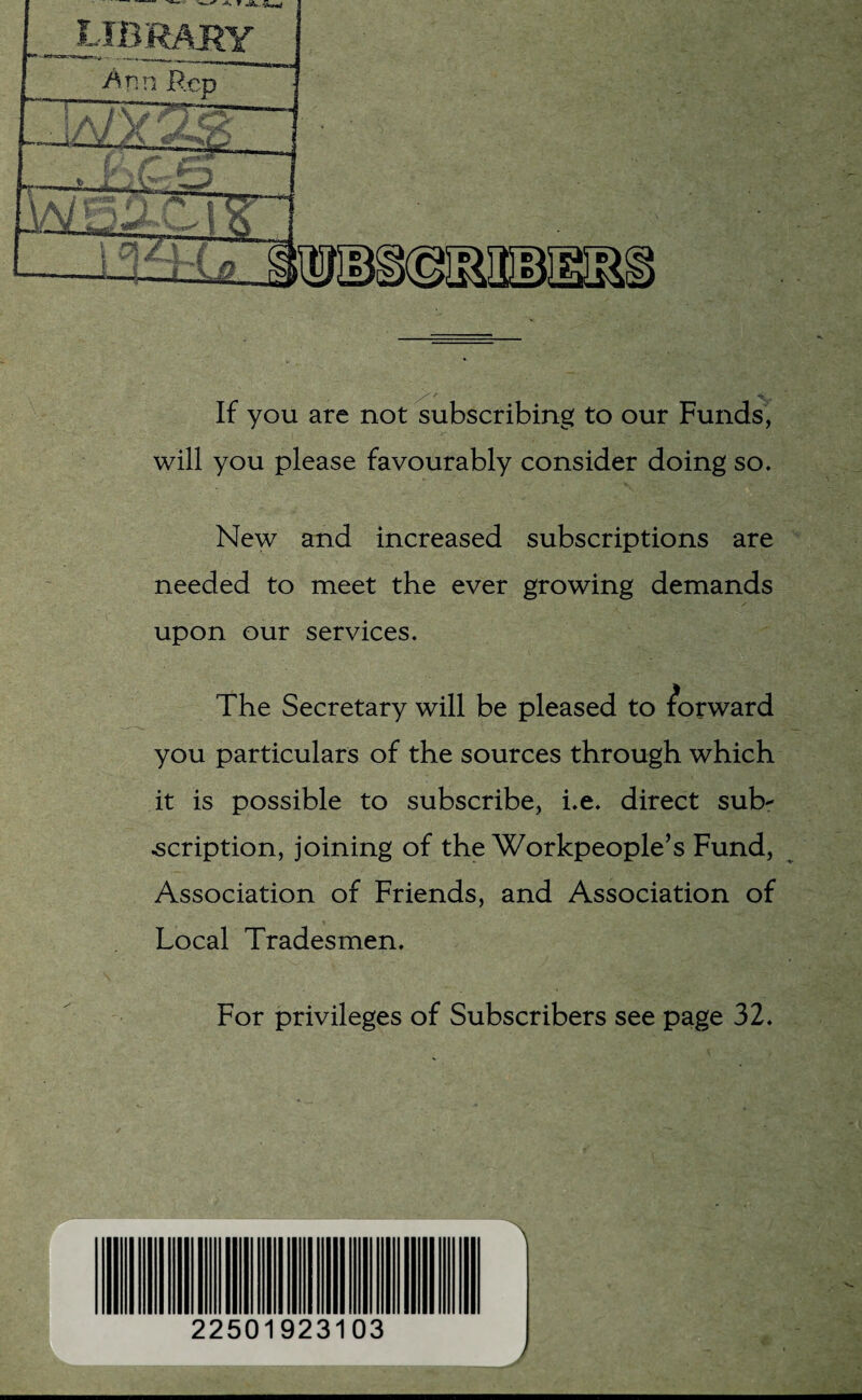 S'* __ ••6.'^ If you are not subscribing to our Funds, will you please favourably consider doing so. New and increased subscriptions are needed to meet the ever growing demands upon our services. The Secretary will be pleased to forward you particulars of the sources through which it is possible to subscribe, i.e. direct sub¬ scription, joining of the Workpeople’s Fund, Association of Friends, and Association of Local Tradesmen. For privileges of Subscribers see page 32. 225019231 03