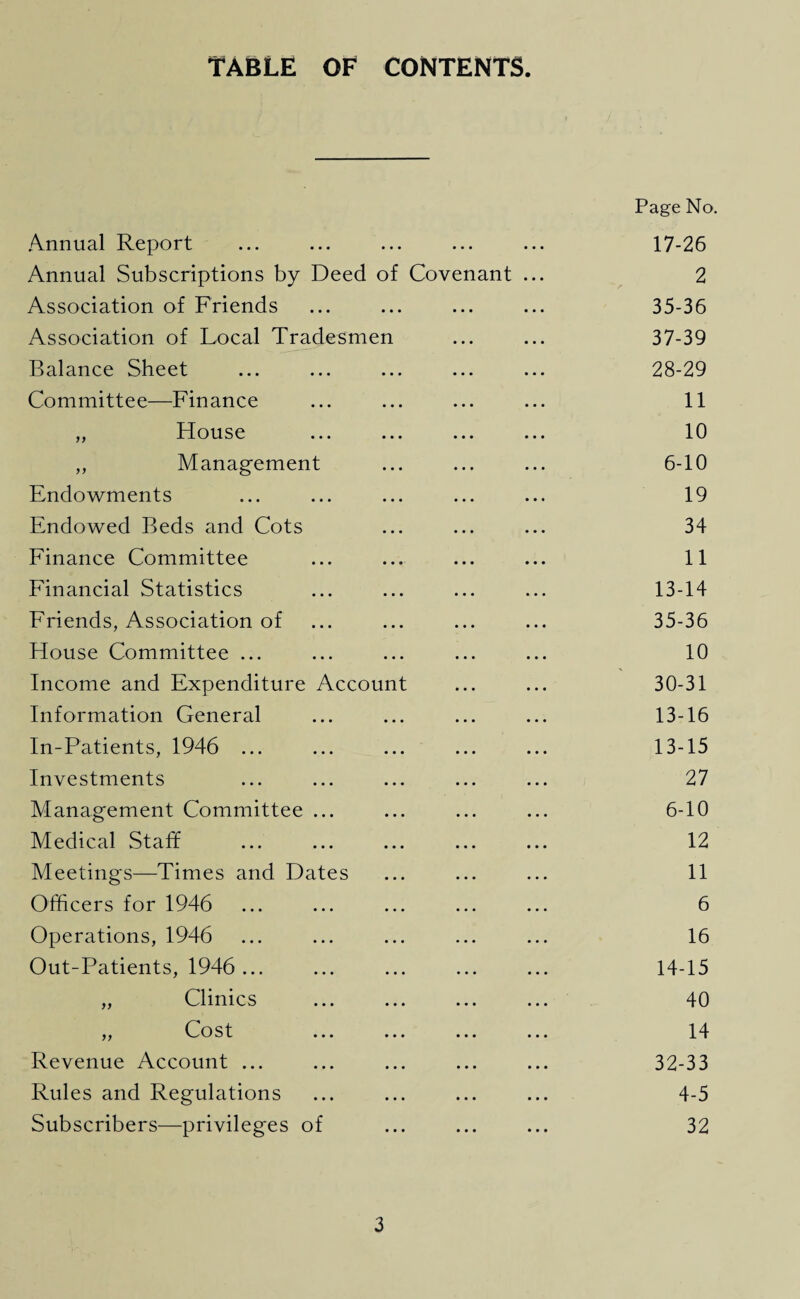 TABLE OF CONTENTS Annual Report Page No. 17-26 Annual Subscriptions by Deed of Covenant ... 2 Association of Friends • • . ... ... 35-36 Association of Local Tradesmen 37-39 Balance Sheet • • • 28-29 Committee—Finance • • • 11 „ House • • • 10 ,, Management . . . 6-10 Endowments • • • 19 Endowed Beds and Cots • • • 34 Finance Committee • • 11 Financial Statistics • • • 13-14 Friends, Association of • • • 35-36 House Committee ... • • • 10 Income and Expenditure Account 30-31 Information General • • • 13-16 In-Patients, 1946 ... • • • 13-15 Investments • • • 27 Management Committee ... • • • 6-10 Medical Staff • • • 12 Meetings—Times and Dates • . . 11 Officers for 1946 • • • 6 Operations, 1946 . . . 16 Out-Patients, 1946... • • • 14-15 „ Clinics . . . 40 „ Cost • • • 14 Revenue Account ... • • • 32-33 Rules and Regulations . • • 4-5 Subscribers—privileges of • • • 32