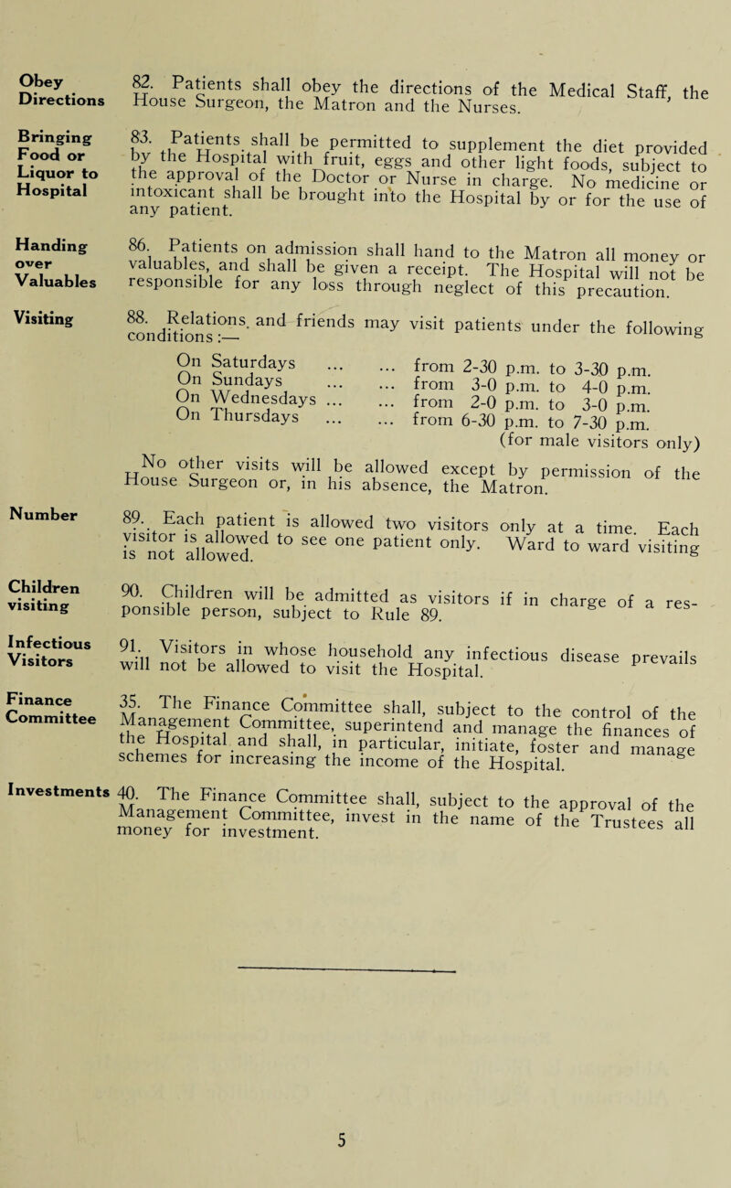 Obey Directions Bringing Food or Liquor to Hospital Handing over Valuables Visiting Number Children visiting 82. Patients shall obey the directions of the Medical Staff the House Surgeon, the Matron and the Nurses. fw +i?atuntS.,sl?a11 ke permitted to supplement the diet provided by the Hospital with fruit, eggs and other light foods, subject to the appioval of the Doctor or Nurse in charge. No medicine or intoxicant shall be brought into the Hospital by or for the use of any patient. 86 Patients on admission shall hand to the Matron all money or valuables and shall be given a receipt. The Hospital will not be responsible for any loss through neglect of this precaution. condbions1^-8' ^ friends may visit Patients under the following On Saturdays On Sundays On Wednesdays On Thursdays ... from 2-30 p.m. to 3-30 p.m. ... from 3-0 p.m. to 4-0 p.m. ... from 2-0 p.m. to 3-0 p.m. ... from 6-30 p.m. to 7-30 p.m. (for male visitors only) No other visits will be allowed except by permission of the House Surgeon or, in his absence, the Matron. 89. Each patient is allowed two visitors only at a time Each iTnot allowed^ l° 566 006 Pat‘ent °nly' Ward t0 ward visiting 90. Children will be admitted as visitors if in charge of a res- ponsible person, subject to Rule 89. VUhoir8 Will ™fi°rs i,n wlJ°f h.°9sel,10ld any infectious disease prevails Visitors W111 not be anowed to visit the Hospital. Finance Committee 5 The Finance Committee shall, subject to the control of the Management Committee superintend and manage the finances of he Hospital and shall, in particular, initiate, 4ter and manage schemes for increasing the income of the Hospital. g Investments 40. The Finance Committee shall, subject to the approval of the Management Committee, invest in the name of the Trustees all money for investment. i rusrees all