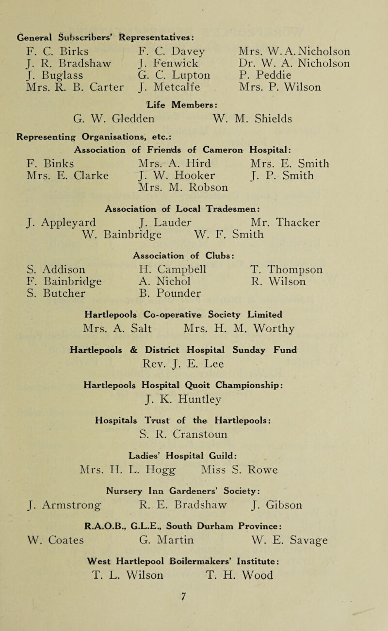 General Subscribers’ Representatives: F. C. Birks J. R. Bradshaw J. Buglass Mrs. R. B. Carter F. C. Davey J. Fenwick G. C. Lupton J. Metcalfe Mrs. W. A. Nicholson Dr. W. A. Nicholson P. Peddie Mrs. P. Wilson Life Members: G. W. Gledden W. M. Shields Representing Organisations, etc.: Association of Friends of Cameron Hospital: F. Binks Mrs. A. Hird Mrs. E. Smith Mrs. E. Clarke J. W. Flooker J. P. Smith Mrs. M. Robson Association of Local Tradesmen: J. Appleyard J. Lauder Mr. Thacker W. Bainbridge W. F. Smith Association of Clubs: S. Addison FT. Campbell T. Thompson F. Bainbridge A. Nichol R. Wilson S. Butcher B. Pounder Hartlepools Co-operative Society Limited Mrs. A. Salt Mrs. H. M. Worthy Hartlepools & District Hospital Sunday Fund Rev. J. E. Lee Hartlepools Hospital Quoit Championship: J. K. Huntley Hospitals Trust of the Hartlepools: S. R. Cranstoun Ladies’ Hospital Guild: Mrs. H. L. Hogg Miss S. Rowe Nursery Inn Gardeners’ Society: J. Armstrong R. E. Bradshaw J. Gibson R.A.O.B., G.L.E., South Durham Province: W. Coates G. Martin W. E. Savage West Hartlepool Boilermakers’ Institute: T. L. Wilson T. H. Wood