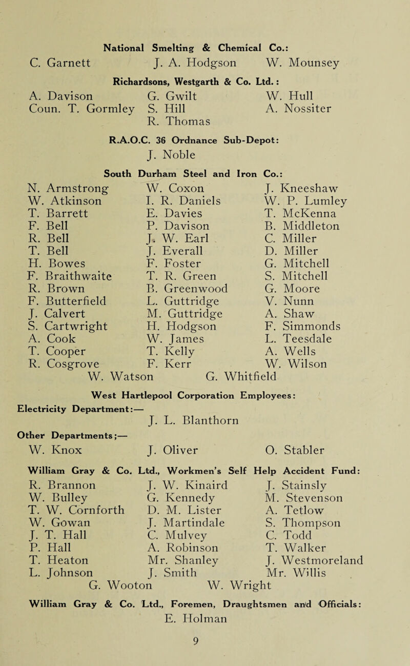 National Smelting & Chemical Co.: C. Garnett J. A. Hodgson W. Mounsey Richardsons, Westgarth & Co. Ltd.: A. Davison G. Gwilt W. Hull Coun. T. Gormley S. Hill A. Nossiter R. Thomas R.A.O.C. 36 Ordnance Sub-Depot: J. Noble South Durham Steel and Iron Co.: N. Armstrong W. Coxon J. Kneeshaw W. Atkinson I. R. Daniels W. P. Fumley T. Barrett E. Davies T. McKenna F. Bell P. Davison B. Middleton R. Bell J. W. Earl C. Miller T. Bell J. Everall D. Miller H. Bowes F. Foster G. Mitchell F. Braithwaite T. R. Green S. Mitchell R. Brown B. Greenwood G. Moore F. Butterfield L. Guttridge V. Nunn J. Calvert M. Guttridge A. Shaw S. Cartwright H. Hodgson F. Simmonds A. Cook W. James F. Teesdale T. Cooper T. Kelly A. Wells R. Cosgrove F. Kerr W. Wilson W. Watson G. Whitfield West Hartlepool Corporation Ei mployees: Electricity Department:- J. L. Blanthorn Other Departments;— W. Knox J. Oliver 0. Stabler William Gray & Co, Ltd., Workmen’s Self Help Accident Fund: R. Brannon J. W. Kinaird J. Stainsly W. Bulley G. Kennedy M. Stevenson T. W. Cornforth D. M. Fister A. Tetlow W. Gowan J. Martindale S. Thompson J. T. Hall C. Mulvey C, Todd P. Hall A. Robinson T. Walker T. Heaton Mr. Shanley T. Westmoreland L. Johnson J. Smith Mr. Willis G. Wooton W. Wright William Gray & Co. Ltd., Foremen, Draughtsmen an'd Officials: E. Holman