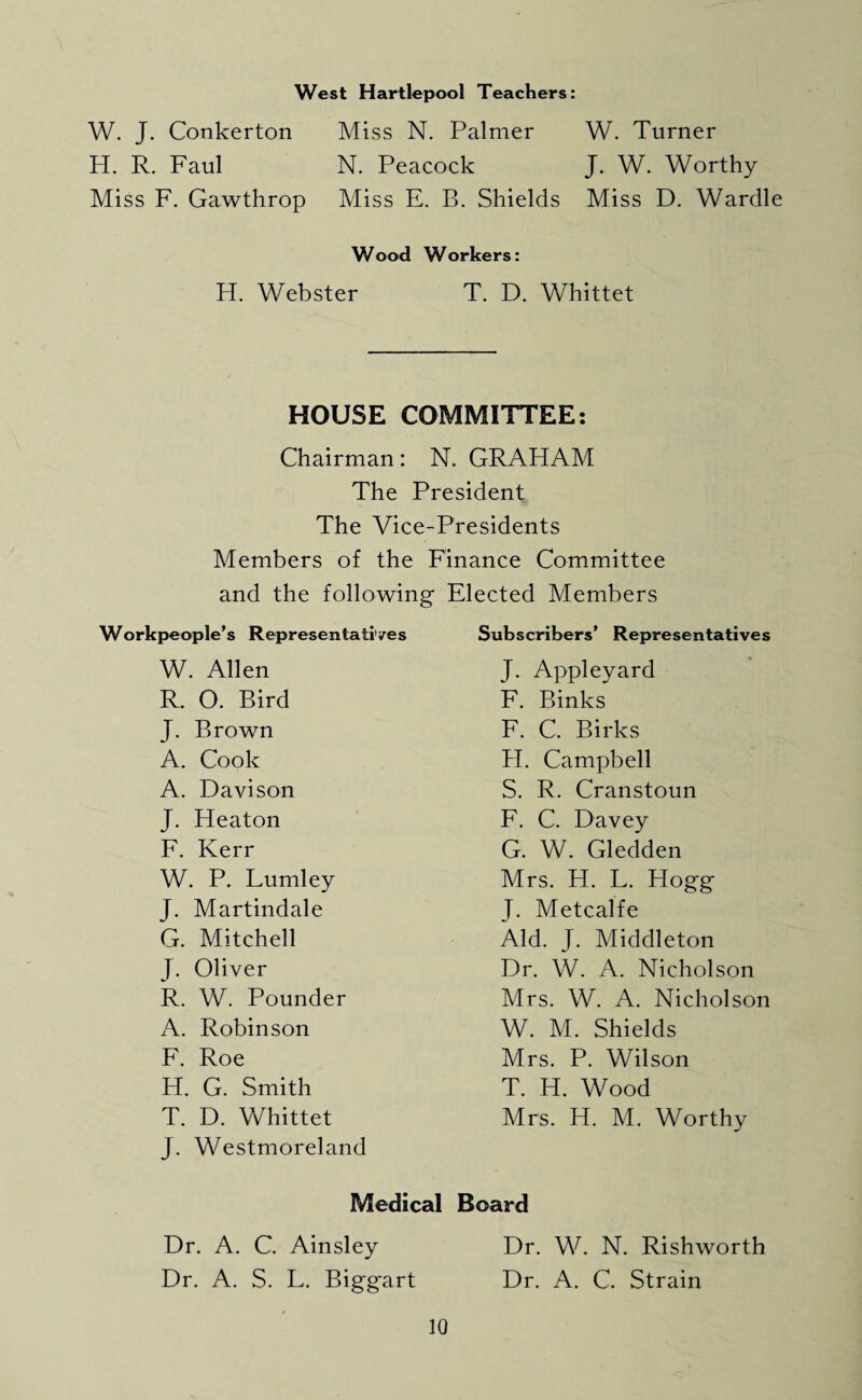 West Hartlepool Teachers: W. J. Conkerton Miss N. Palmer W. Turner H. R. Faul N. Peacock J. W. Worthy Miss F. Gawthrop Miss E. B. Shields Miss D. Wardle Wood Workers: H. Webster T. D. Whittet HOUSE COMMITTEE: Chairman: N. GRAHAM The President The Vice-Presidents Members of the Finance Committee and the following Elected Members Workpeople’s Represen tali'/es W. Allen R. O. Bird J. Brown A. Cook A. Davison J. Heaton F. Kerr W. P. Lumley J. Martindale G. Mitchell J. Oliver R. W. Pounder A. Robinson F. Roe H. G. Smith T. D. Whittet J. Westmoreland Subscribers’ Representatives J. Appleyard F. Binks F. C. Birks H. Campbell S. R. Cranstoun F. C. Davey G. W. Gledden Mrs. H. L. Hogg J. Metcalfe Aid. J. Middleton Dr. W. A. Nicholson Mrs. W. A. Nicholson W. M. Shields Mrs. P. Wilson T. H. Wood Mrs. H. M. Worthy Medical Board Dr. A. C. Ainsley Dr. W. N. Rishworth Dr. A. S. L. Biggart Dr. A. C. Strain