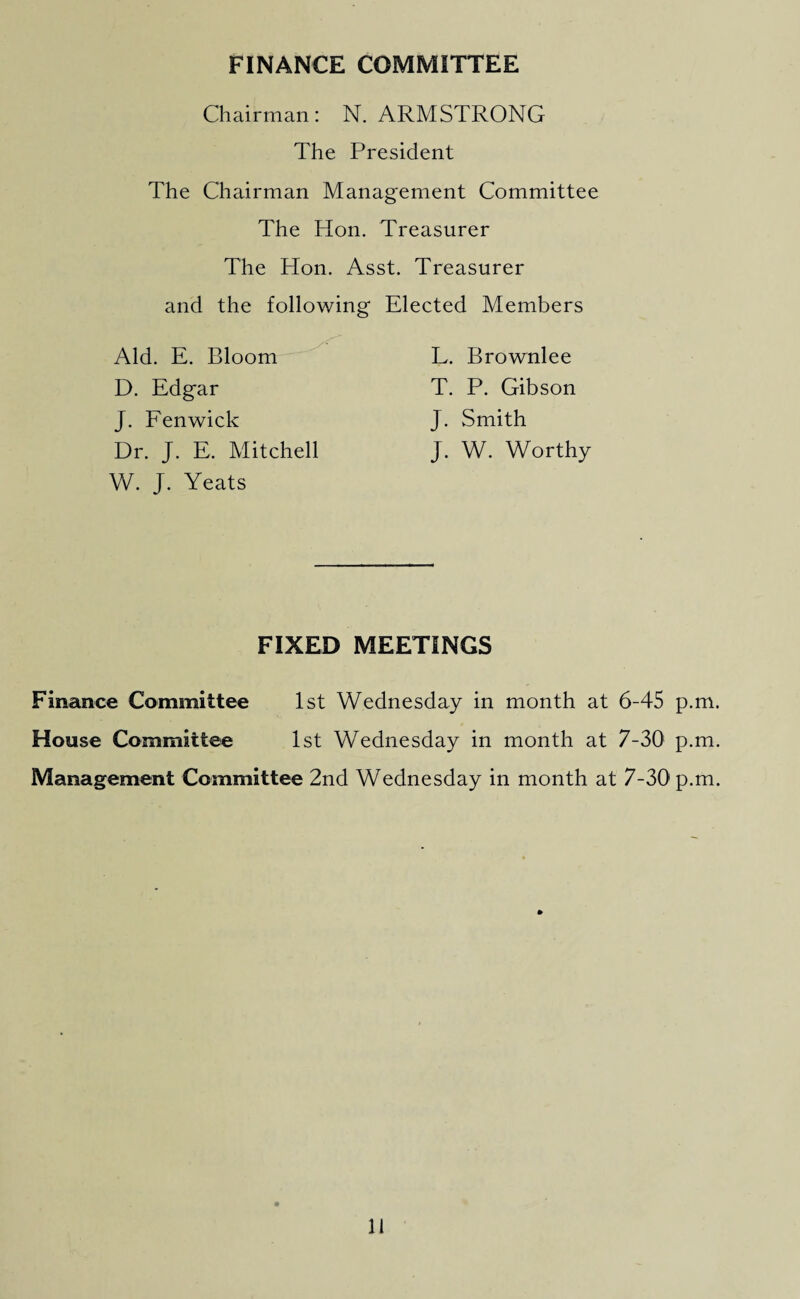 FINANCE COMMITTEE Chairman: N. ARMSTRONG The President The Chairman Management Committee The Hon. Treasurer The Hon. Asst. Treasurer and the following Elected Members Aid. E. Bloom D. Edgar J. Fenwick Dr. J. E. Mitchell W. J. Yeats L. Brownlee T. P. Gibson J. Smith J. W. Worthy FIXED MEETINGS Finance Committee 1st Wednesday in month at 6-45 p.m House Committee 1st Wednesday in month at 7-30 p.m Management Committee 2nd Wednesday in month at 7-30 p.m