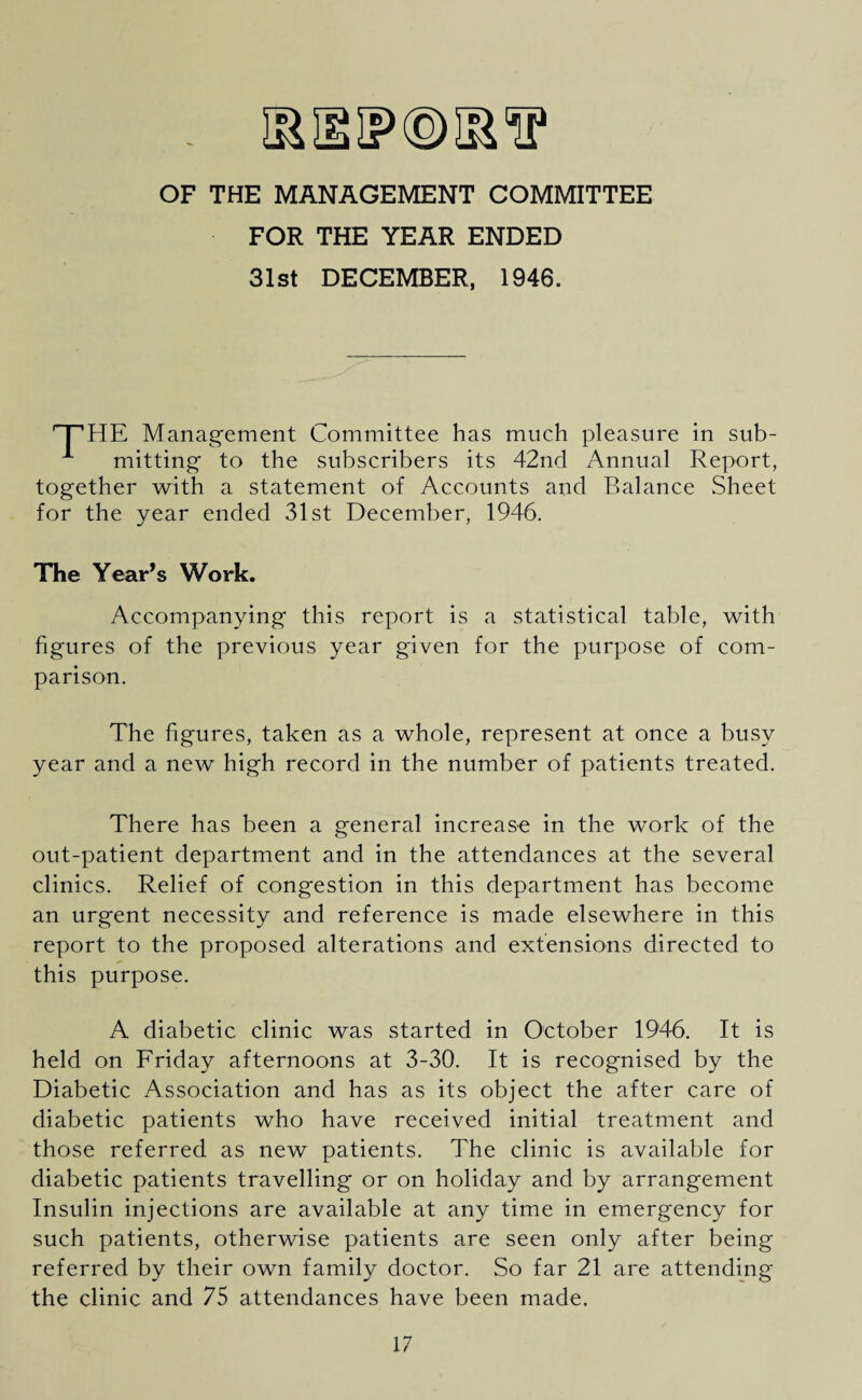 OF THE MANAGEMENT COMMITTEE FOR THE YEAR ENDED 31st DECEMBER, 1946. HE Management Committee has much pleasure in sub- A mitting to the subscribers its 42nd Annual Report, together with a statement of Accounts and Balance Sheet for the year ended 31st December, 1946. The Year’s Work. Accompanying this report is a statistical table, with figures of the previous year given for the purpose of com¬ parison. The figures, taken as a whole, represent at once a busy year and a new high record in the number of patients treated. There has been a general increas-e in the work of the out-patient department and in the attendances at the several clinics. Relief of congestion in this department has become an urgent necessity and reference is made elsewhere in this report to the proposed alterations and extensions directed to this purpose. A diabetic clinic was started in October 1946. It is held on Friday afternoons at 3-30. It is recognised by the Diabetic Association and has as its object the after care of diabetic patients who have received initial treatment and those referred as new patients. The clinic is available for diabetic patients travelling or on holiday and by arrangement Insulin injections are available at any time in emergency for such patients, otherwise patients are seen only after being referred by their own family doctor. So far 21 are attending the clinic and 75 attendances have been made.