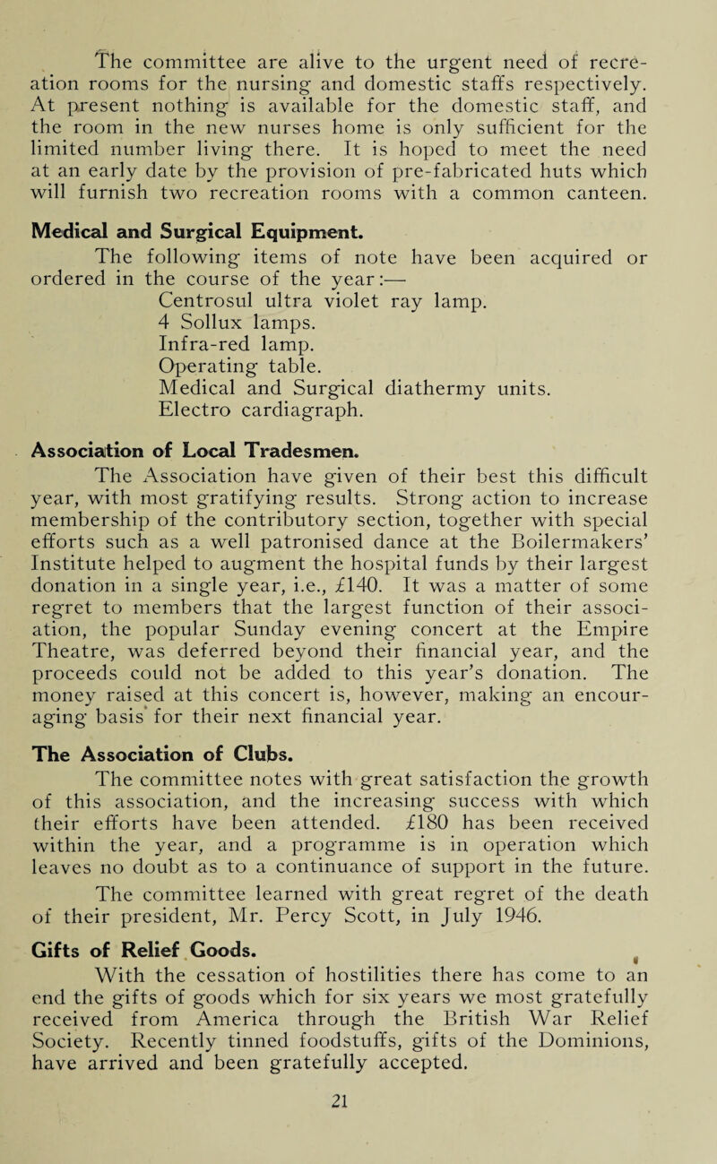 The committee are alive to the urgent need of recre¬ ation rooms for the nursing and domestic staffs respectively. At present nothing is available for the domestic staff, and the room in the new nurses home is only sufficient for the limited number living there. It is hoped to meet the need at an early date by the provision of pre-fabricated huts which will furnish two recreation rooms with a common canteen. Medical and Surgical Equipment. The following items of note have been acquired or ordered in the course of the year:—• Centrosul ultra violet ray lamp. 4 Sollux lamps. Infra-red lamp. Operating table. Medical and Surgical diathermy units. Electro cardiagraph. Association of Local Tradesmen. The Association have given of their best this difficult year, with most gratifying results. Strong action to increase membership of the contributory section, together with special efforts such as a well patronised dance at the Boilermakers’ Institute helped to augment the hospital funds by their largest donation in a single year, i.e., £140. It was a matter of some regret to members that the largest function of their associ¬ ation, the popular Sunday evening concert at the Empire Theatre, was deferred beyond their financial year, and the proceeds could not be added to this year’s donation. The money raised at this concert is, however, making an encour¬ aging basis for their next financial year. The Association of Clubs. The committee notes with great satisfaction the growth of this association, and the increasing success with which their efforts have been attended. £180 has been received within the year, and a programme is in operation which leaves no doubt as to a continuance of support in the future. The committee learned with great regret of the death of their president, Mr. Percy Scott, in July 1946. Gifts of Relief Goods. With the cessation of hostilities there has come to an end the gifts of goods which for six years we most gratefully received from America through the British War Relief Society. Recently tinned foodstuffs, gifts of the Dominions, have arrived and been gratefully accepted.