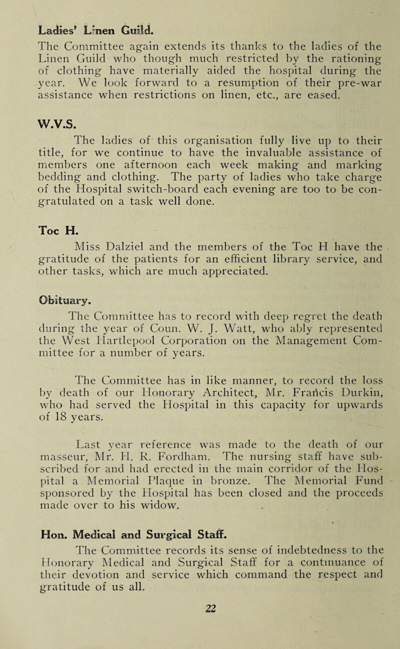 Ladies1' Lrnen Guild. The Committee again extends its thanks to the ladies of the Linen Guild who though much restricted by the rationing of clothing have materially aided the hospital during the year. We look forward to a resumption of their pre-war assistance when restrictions on linen, etc., are eased. W.V.S. The ladies of this organisation fully live up to their title, for we continue to have the invaluable assistance of members one afternoon each week making and marking bedding and clothing. The party of ladies who take charge of the Hospital switch-board each evening are too to be con¬ gratulated on a task well done. Toe H. Miss Dalziel and the members of the Toe H have the gratitude of the patients for an efficient library service, and other tasks, which are much appreciated. The Committee has to record with deep regret the death during the year of Conn. W. J. Watt, who ably represented the West Hartlepool Corporation on the Management Com¬ mittee for a number of years. The Committee has in like manner, to record the loss by death of our Honorary Architect, Mr. Francis Durkin, who had served the Hospital in this capacity for upwards of 18 years. Last year reference was made to the death of our masseur, Mr. H. R. Fordham. The nursing staff have sub¬ scribed for and had erected in the main corridor of the Hos¬ pital a Memorial Plaque in bronze. The Memorial Fund sponsored by the Hospital has been closed and the proceeds made over to his widow. * Hon. Medical and Surgical Staff. The Committee records its sense of indebtedness to the Honorary Medical and Surgical Staff for a continuance of their devotion and service which command the respect and gratitude of us all.