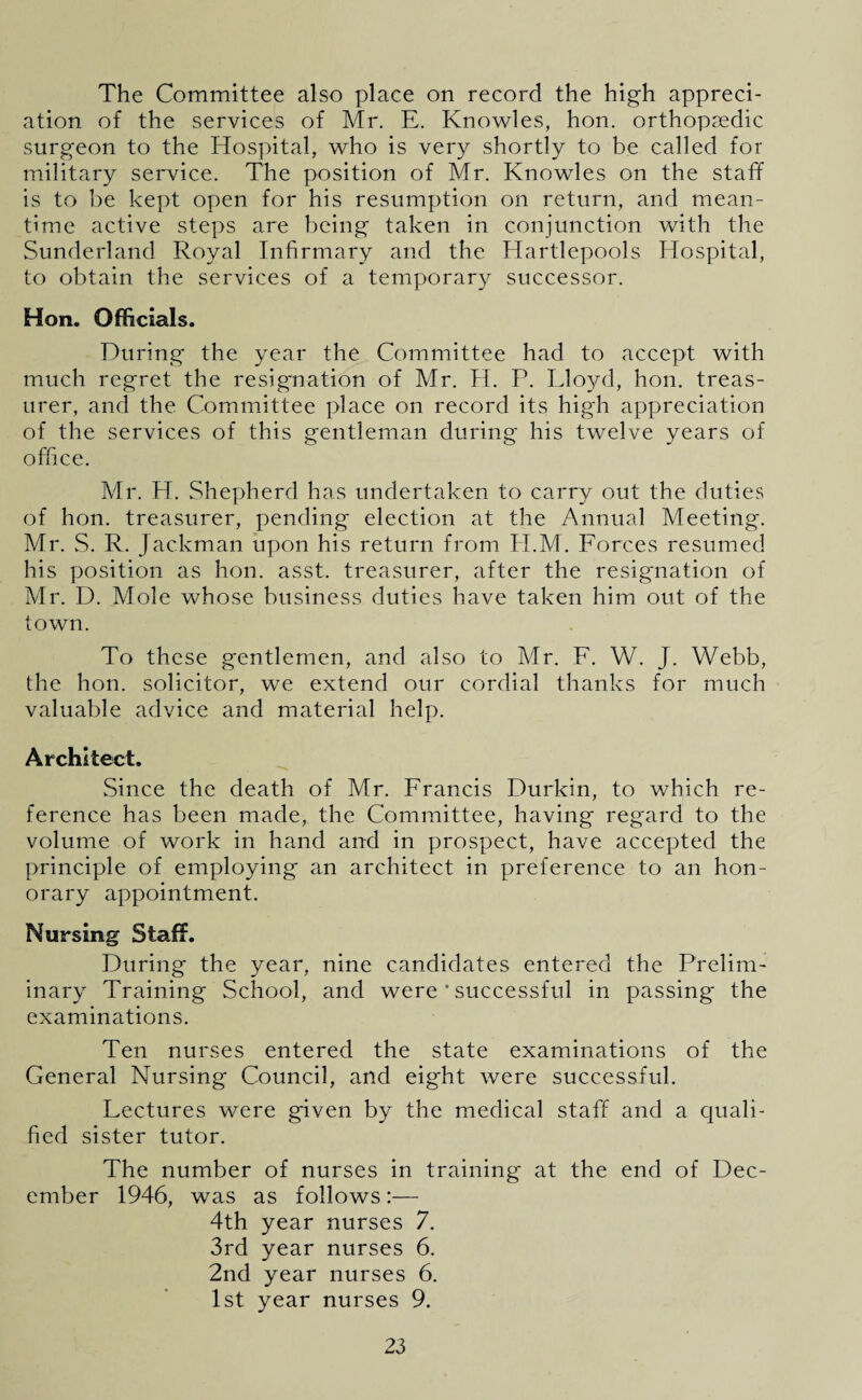 The Committee also place on record the high appreci¬ ation of the services of Mr. E. Knowles, hon. orthopaedic surgeon to the Hospital, who is very shortly to be called for military service. The position of Mr. Knowles on the staff is to be kept open for his resumption on return, and mean¬ time active steps are being taken in conjunction with the Sunderland Royal Infirmary and the Hartlepools Hospital, to obtain the services of a temporary successor. Hon. Officials. During the year the Committee had to accept with much regret the resignation of Mr. H. P. Lloyd, hon. treas¬ urer, and the Committee place on record its high appreciation of the services of this gentleman during his twelve years of office. Mr. H. Shepherd has undertaken to carry out the duties of hon. treasurer, pending election at the Annual Meeting. Mr. S. R. Jackman upon his return from H.M. Forces resumed his position as hon. asst, treasurer, after the resignation of Mr. D. Mole whose business duties have taken him out of the town. To these gentlemen, and also to Mr. F. W. J. Webb, the hon. solicitor, we extend our cordial thanks for much valuable advice and material help. Architect. Since the death of Mr. Francis Durkin, to which re¬ ference has been made, the Committee, having regard to the volume of work in hand and in prospect, have accepted the principle of employing an architect in preference to an hon¬ orary appointment. Nursing Staff. During the year, nine candidates entered the Prelim¬ inary Training School, and were ' successful in passing* the examinations. Ten nurses entered the state examinations of the General Nursing Council, and eight were successful. Lectures were given by the medical staff and a quali¬ fied sister tutor. The number of nurses in training at the end of Dec¬ ember 1946, was as follows:— 4th year nurses 7. 3rd year nurses 6. 2nd year nurses 6. 1st year nurses 9.