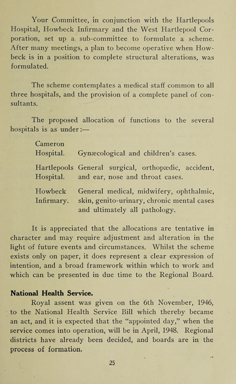 Your Committee, in conjunction with the Hartlepoois Hospital, Howbeck Infirmary and the West Hartlepool Cor¬ poration, set up a sub-committee to formulate a scheme. After many meetings, a plan to become operative when How- beck is in a position to complete structural alterations, was formulated. The scheme contemplates a medical staff common to all three hospitals, and the provision of a complete panel of con¬ sultants. The proposed allocation of functions to the several hospitals is as under:— Cameron Hospital. Gynaecological and children’s cases. Hartlepoois General surgical, orthopaedic, accident, Hospital. and ear, nose and throat cases. Howbeck General medical, midwifery, ophthalmic, Infirmary. skin, genito-urinary, chronic mental cases and ultimately all pathology. It is appreciated that the allocations are tentative in character and may require adjustment and alteration in the light of future events and circumstances. Whilst the scheme exists only on paper, it does represent a clear expression of intention, and a broad framework within which to work and which can be presented in due time to the Regional Board. National Health Service. Royal assent was given on the 6th November, 1946, to the National Health Service Bill which thereby became an act, and it is expected that the “appointed day,” when the service comes into operation, will be in April, 1948. Regional districts have already been decided, and boards are in the process of formation.