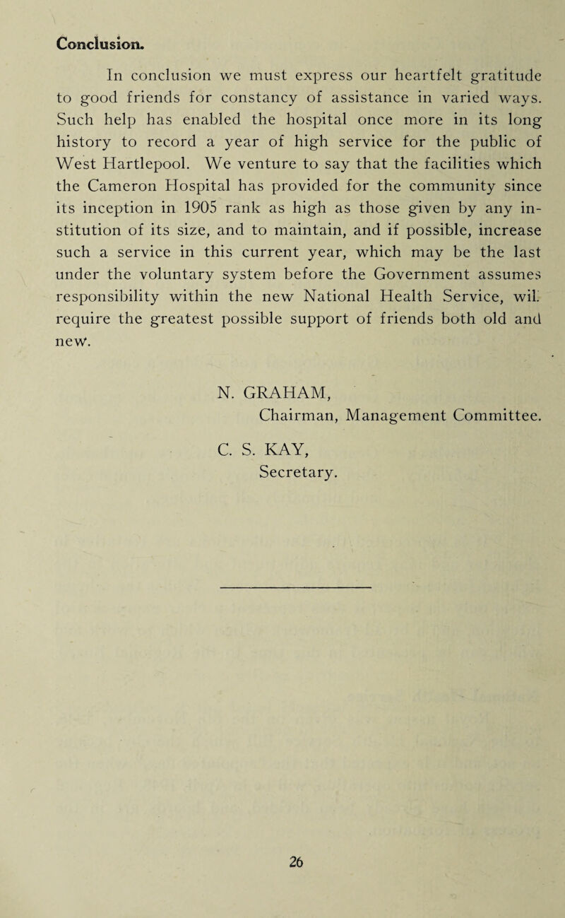 Conclusion. In conclusion we must express our heartfelt gratitude to good friends for constancy of assistance in varied ways. Such help has enabled the hospital once more in its long history to record a year of high service for the public of West Hartlepool. We venture to say that the facilities which the Cameron Hospital has provided for the community since its inception in 1905 rank as high as those given by any in¬ stitution of its size, and to maintain, and if possible, increase such a service in this current year, which may be the last under the voluntary system before the Government assumes responsibility within the new National Health Service, wil. require the greatest possible support of friends both old and new. N. GRAHAM, Chairman, Management Committee. C. S. KAY, Secretary.