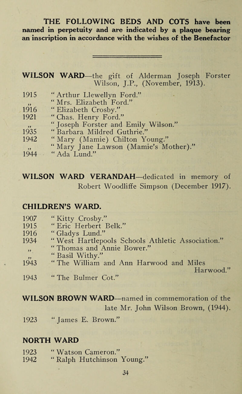THE FOLLOWING BEDS AND COTS have been named in perpetuity and are indicated by a plaque bearing an inscription in accordance with the wishes of the Benefactor WILSON WARD—the gift of Alderman Joseph Forster Wilson, J.P., (November, 1913). 1915 “Arthur Llewellyn Ford.” „ “ Mrs. Elizabeth Ford.” 1916 “ Elizabeth Crosby.” 1921 “ Chas. Henry Ford.” „ “Joseph Forster and Emily Wilson.” 1935 “ Barbara Mildred Guthrie.” 1942 “ Mary (Mamie) Chilton Young.” „ “ Mary Jane Lawson (Mamie’s Mother).” 1944 “ Ada Lund.” WILSON WARD VERANDAH—dedicated in memory of Robert Woodliffe Simpson (December 1917). CHILDREN’S WARD. 1907 “Kitty Crosby.” 1915 “ Eric Herbert Belk.” 1916 “ Gladys Lund.” 1934 “ West Hartlepools Schools Athletic Association.” „ “ Thomas and Annie Bower.” „ “ Basil Withy.” 1943 “ The William and Ann Harwood and Miles Harwood.” 1943 “The Bulmer Cot.” WILSON BROWN WARD—named in commemoration of the late Mr. John Wilson Brown, (1944). 1923 “James E. Brown.” NORTH WARD 1923 “ Watson Cameron.” 1942 “ Ralph Hutchinson Young.”
