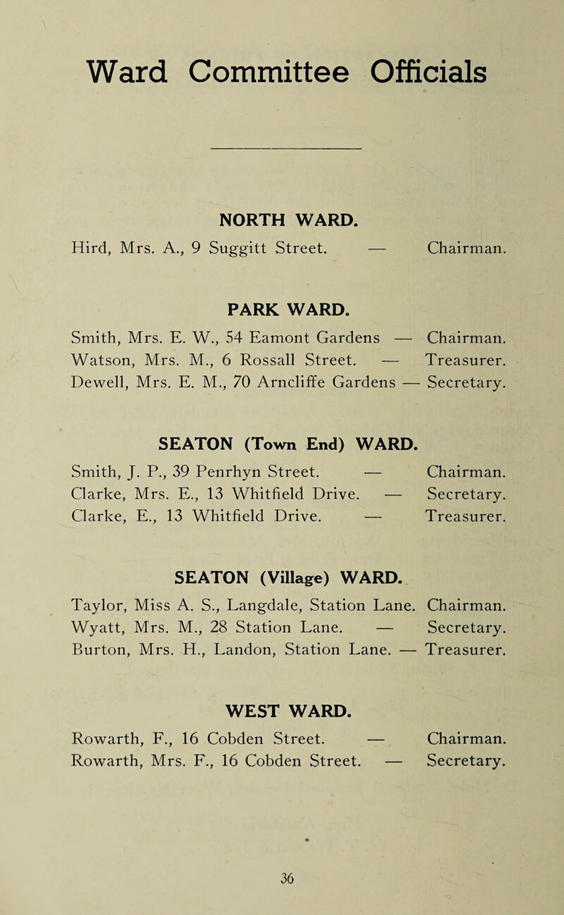 Ward Committee Officials NORTH WARD. Hird, Mrs. A., 9 Suggitt Street. PARK WARD. Smith, Mrs. E. W., 54 Eamont Gardens — Watson, Mrs. M., 6 Rossall Street. — Dewell, Mrs. E. M., 70 Arncliffe Gardens — SEATON (Town End) WARD. Smith, J. P., 39 Penrhyn Street. — Clarke, Mrs. E., 13 Whitfield Drive. — Clarke, E., 13 Whitfield Drive. — SEATON (Village) WARD. Taylor, Miss A. S., Langdale, Station Lane. Wyatt, Mrs. M., 28 Station Lane. — Burton, Mrs. H., Landon, Station Lane. — WEST WARD. Rowarth, F., 16 Cobden Street. — Rowarth, Mrs. F., 16 Cobden Street. — Chairman. Chairman. Treasurer. Secretary. Chairman. Secretary. Treasurer. Chairman. Secretary. Treasurer. Chairman. Secretary.