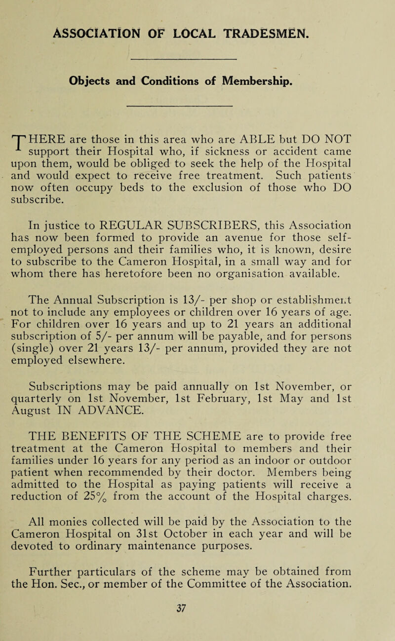 Objects and Conditions of Membership. HERE are those in this area who are ABLE but DO NOT A support their Hospital who, if sickness or accident came upon them, would be obliged to seek the help of the Hospital and would expect to receive free treatment. Such patients now often occupy beds to the exclusion of those who DO subscribe. In justice to REGULAR SUBSCRIBERS, this Association has now been formed to provide an avenue for those self- employed persons and their families who, it is known, desire to subscribe to the Cameron Hospital, in a small way and for whom there has heretofore been no organisation available. The Annual Subscription is 13/- per shop or establishment not to include any employees or children over 16 years of age. For children over 16 years and up to 21 years an additional subscription of 5/- per annum will be payable, and for persons (single) over 21 years 13/- per annum, provided they are not employed elsewhere. Subscriptions may be paid annually on 1st November, or quarterly on 1st November, 1st February, 1st May and 1st August IN ADVANCE. THE BENEFITS OF THE SCHEME are to provide free treatment at the Cameron Hospital to members and their families under 16 years for any period as an indoor or outdoor patient when recommended by their doctor. Members being admitted to the Hospital as paying patients will receive a reduction of 25% from the account of the Hospital charges. All monies collected will be paid by the Association to the Cameron Hospital on 31st October in each year and will be devoted to ordinary maintenance purposes. Further particulars of the scheme may be obtained from the Hon. Sec., or member of the Committee of the Association.