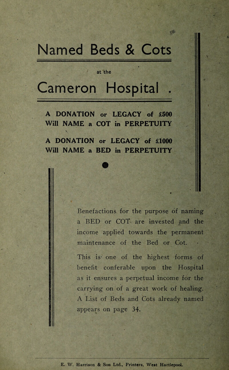 Named Beds & Cots at the Cameron Hospital . A DONATION or LEGACY of £500 Will NAME a COT in PERPETUITY A DONATION or LEGACY of £1000 Will NAME a BED in PERPETUITY Benefactions for the purpose of naming a BED or COT are invested and the income applied towards the permanent maintenance of the Bed or Cot. This is,; one of the highest forms of benefit conferable upon the Hospital as it ensures a perpetual income for the carrying on of a great work of healing. A List of Beds and Cots already named appears on page 34. E. W. Harrison & Son Ltd., Printers, West Hartlepool.