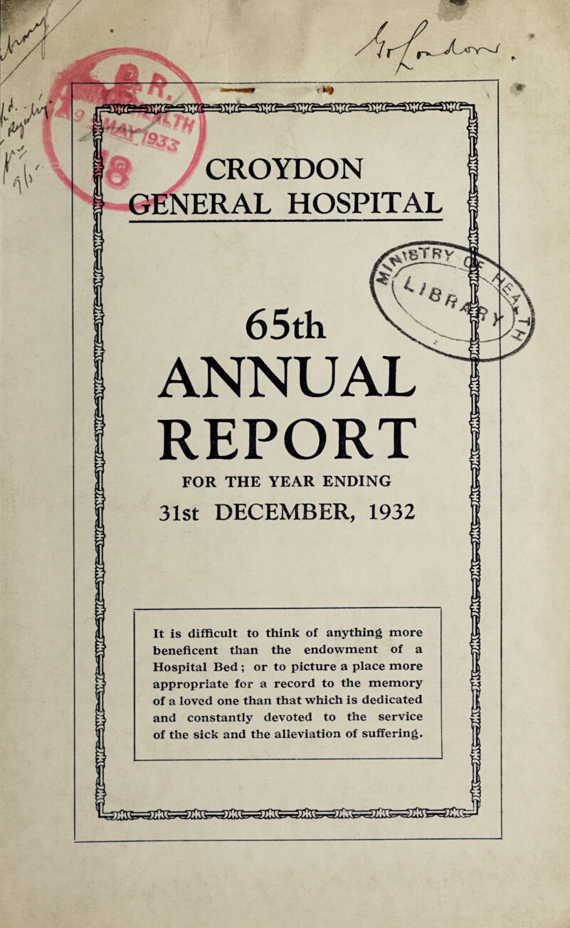 J\ S'Y -'-i <>* afeasressssascesisesiisesiSB 5r/^,. I CROYDON GENERAL HOSPITAL 65th ANNUAL REPORT FOR THE YEAR ENDING 31st DECEMBER, 1932 It is difficult to think of anything more beneficent than the endowment of a Hospital Bed ; or to picture a place more appropriate for a record to the memory of a loved one than that which is dedicated and constantly devoted to the service of the sick and the alleviation of suffering.