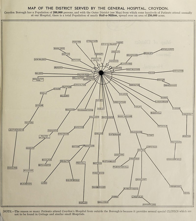 MAP OF THE DISTRICT SERVED BY THE GENERAL HOSPITAL, CROYDON. Croydon Borough has a Population of 200,000 persons, and with the Outer District (see Map) from which some hundreds of Patients attend annually at our Hospital, there is a total Population of nearly Half-a-Million, spread over an area of 250,000 acres. NOTE.—The reason so many Patients attend Croydon’s Hospital from outside the Borough is because it provides several special CLINICS which are not to be found in Cottage and similar small Hospitals.