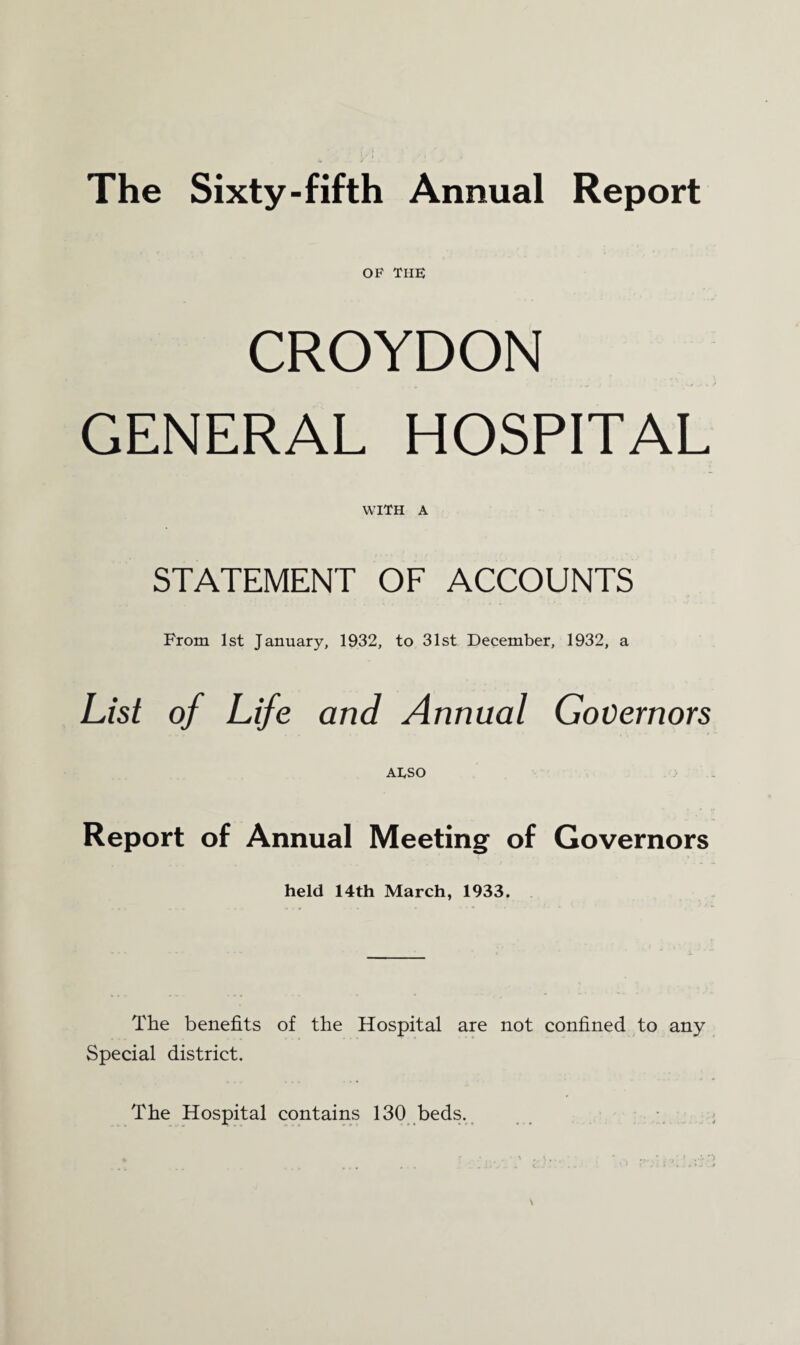 The Sixty-fifth Annual Report OF THE CROYDON GENERAL HOSPITAL WITH A STATEMENT OF ACCOUNTS From 1st January, 1932, to 31st December, 1932, a List of Life and Annual Governors ATSO Report of Annual Meeting of Governors held 14th March, 1933. The benefits of the Hospital are not confined to any Special district. The Hospital contains 130 beds.