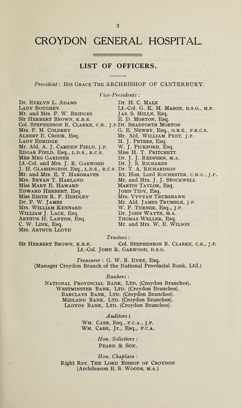 CROYDON GENERAL HOSPITAL. LIST OF OFFICERS. President: His Grace The ARCHBISHOP OF CANTERBURY. Vice-Presidents : Dr. Evelyn L. Adams Lady Boughey Mr. and Mrs. F. W. Bridges Sir Herbert Brown, k.b.e. Col. Stephenson R. Clarke, c.b., j.p, Mrs. F. M. Coldrey Albert E. Crook, Esq. Lady Edridge Mr. Aid. A. J. Camden Field, j.p. Edgar Field, Esq., l.d.s., r.c.s. Miss Meg Gardner Lt.-Col. and Mrs. J. R. Garwood J. H. Glassington, Esq., l.d.s., R.C.S. Mr. and Mrs. E. T. Hargraves Mrs. Bryan T. Harland Miss Mary E. Haward Edward Herbert, Esq. Miss Edith R. P. Hindley Dr. P. W. James Mrs. William Kennard William J. Lack, Esq. Arthur H. Lanyon, Esq. C. W. Link, Esq. Mrs. Arthur Lloyd Dr. H. C. Male Lt.-Col. G. K. M. Mason, d.s.o., m.p. Jas. S. Milln, Esq. E. D. Morton, Esq. Dr. Shadforth Morton G. E. Newby, Esq., o.b.e., f.r.c.s. Mr. Aid. William Peet, j.p. M. J. Peters, Esq. W. J. Pickford, Esq. Miss H. T. Pritchett Dr. J. J. Redfern, m.a. Dr. J. S. Richards Dr. T. A. Richardson Rt. Hon. Lord Rochester, c.m.g., j.p. Mr. and Mrs. J. J. Stockwell Martin Taylor, Esq. J ohn Tidy, Esq. Mrs. Vyvyan Trubshawe Mr. Aid. James Trumble, j.p. W. F. Turner, Esq., j.p. Dr. John WayTE, m.a. Thomas Weller, Esq. Mr. and Mrs. W. E. Wilson Sir Herbert Brown, k.b.e. Trustees : Col. Stephenson R. Clarke, c.b., j.p. Lt.-Col. John R. Garwood, d.s.o. Treasurer : G. W. B. Eyre, Esq. (Manager Croydon Branch of the National Provincial Bank, Ltd.) Bankers : National Provincial Bank, Ltd. (Croydon Branches). Westminster Bank, Ltd. (Croydon Branches). Barclays Bank, Ltd. (Croydon Branches). Midland Bank, Ltd. (Croydon Branches). Lloyds Bank, Ltd. (Croydon Branches). Auditors: Wm. Cash, Esq., f.c.a., j.p. Wm. Cash, Jr., Esq., f.c.a. Hon. Solicitors : Peard & Son. Hon. Chaplain : Right Rev. The Lord Bishop of Croydon (Archdeacon E. S. Woods, m.a.)
