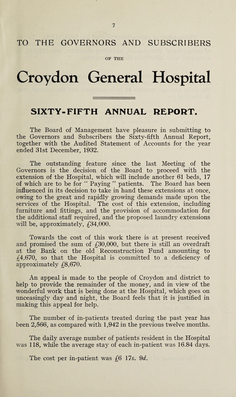 TO THE GOVERNORS AND SUBSCRIBERS OF THE Croydon General Hospital SIXTY-FIFTH ANNUAL REPORT. The Board of Management have pleasure in submitting to the Governors and Subscribers the Sixty-fifth Annual Report, together with the Audited Statement of Accounts for the year ended 31st December, 1932. The outstanding feature since the last Meeting of the Governors is the decision of the Board to proceed with the extension of the Hospital, which will include another 61 beds, 17 of which are to be for “ Paying ” patients. The Board has been influenced in its decision to take in hand these extensions at once, owing to the great and rapidly growing demands made upon the services of the Hospital. The cost of this extension, including furniture and fittings, and the provision of accommodation for the additional staff required, and the proposed laundry extensions will be, approximately, £34,000. Towards the cost of this work there is at present received and promised the sum of £30,000, but there is still an overdraft at the Bank on the old Reconstruction Fund amounting to £4,670, so that the Hospital is committed to a deficiency of approximately £8,670. An appeal is made to the people of Croydon and district to help to provide the remainder of the money, and in view of the wonderful work that is being done at the Hospital, which goes on unceasingly day and night, the Board feels that it is justified in making this appeal for help. The number of in-patients treated during the past year has been 2,566, as compared with 1,942 in the previous twelve months. The daily average number of patients resident in the Hospital was 118, while the average stay of each in-patient was 16.84 days. The cost per in-patient was £6 17s. 9d.