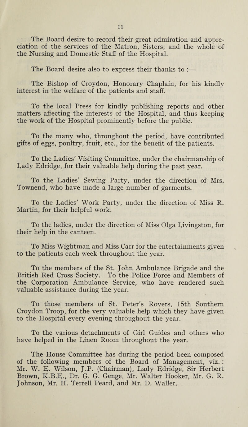 The Board desire to record their great admiration and appre¬ ciation of the services of the Matron, Sisters, and the whole of the Nursing and Domestic Staff of the Hospital. The Board desire also to express their thanks to :— The Bishop of Croydon, Honorary Chaplain, for his kindly interest in the welfare of the patients and staff. To the local Press for kindly publishing reports and other matters affecting the interests of the Hospital, and thus keeping the work of the Hospital prominently before the public. To the many who, throughout the period, have contributed gifts of eggs, poultry, fruit, etc., for the benefit of the patients. To the Ladies’ Visiting Committee, under the chairmanship of Lady Edridge, for their valuable help during the past year. To the Ladies’ Sewing Party, under the direction of Mrs. Townend, who have made a large number of garments. To the Ladies’ Work Party, under the direction of Miss R. Martin, for their helpful work. To the ladies, under the direction of Miss Olga Livingston, for their help in the canteen. To Miss Wightman and Miss Carr for the entertainments given to the patients each week throughout the year. To the members of the St. John Ambulance Brigade and the British Red Cross Society. To the Police Force and Members of the Corporation Ambulance Service, who have rendered such valuable assistance during the year. To those members of St. Peter’s Rovers, 15th Southern Croydon Troop, for the very valuable help which they have given to the Hospital every evening throughout the year. To the various detachments of Girl Guides and others who have helped in the Linen Room throughout the year. The House Committee has during the period been composed of the following members of the Board of Management, viz. : Mr. W. E. Wilson, J.P. (Chairman), Lady Edridge, Sir Herbert Brown, K.B.E., Dr. G. G. Genge, Mr. Walter Hooker, Mr. G. R. Johnson, Mr. H. Terrell Peard, and Mr. D. Waller.