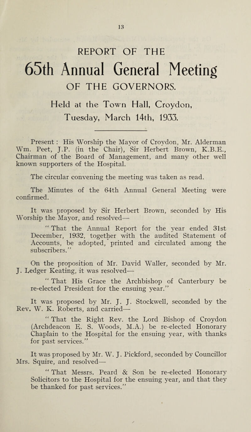 REPORT OF THE 65th Annual General Meeting OF THE GOVERNORS. Held at the Town Hall, Croydon, Tuesday, March 14th, 1933. Present : His Worship the Mayor of Croydon, Mr. Alderman Wm. Peet, J.P. (in the Chair), Sir Herbert Brown, K.B.E., Chairman of the Board of Management, and many other well known supporters of the Hospital. The circular convening the meeting was taken as read. The Minutes of the 64th Annual General Meeting were confirmed. It was proposed by Sir Herbert Brown, seconded by His Worship the Mayor, and resolved— “ That the Annual Report for the year ended 31st December, 1932, together with the audited Statement of Accounts, be adopted, printed and circulated among the subscribers.” On the proposition of Mr. David Waller, seconded by Mr. J. Ledger Keating, it was resolved— “ That His Grace the Archbishop of Canterbury be re-elected President for the ensuing year.” It was proposed by Mr. J. J. Stockwell, seconded by the Rev. W. K. Roberts, and carried— “ That the Right Rev. the Lord Bishop of Croydon (Archdeacon E. S. Woods, M.A.) be re-elected Honorary Chaplain to the Hospital for the ensuing year, with thanks for past services.” It was proposed by Mr. W. J. Pickford, seconded by Councillor Mrs. Squire, and resolved— “ That Messrs. Peard & Son be re-elected Honorary Solicitors to the Hospital for the ensuing year, and that they be thanked for past services.”