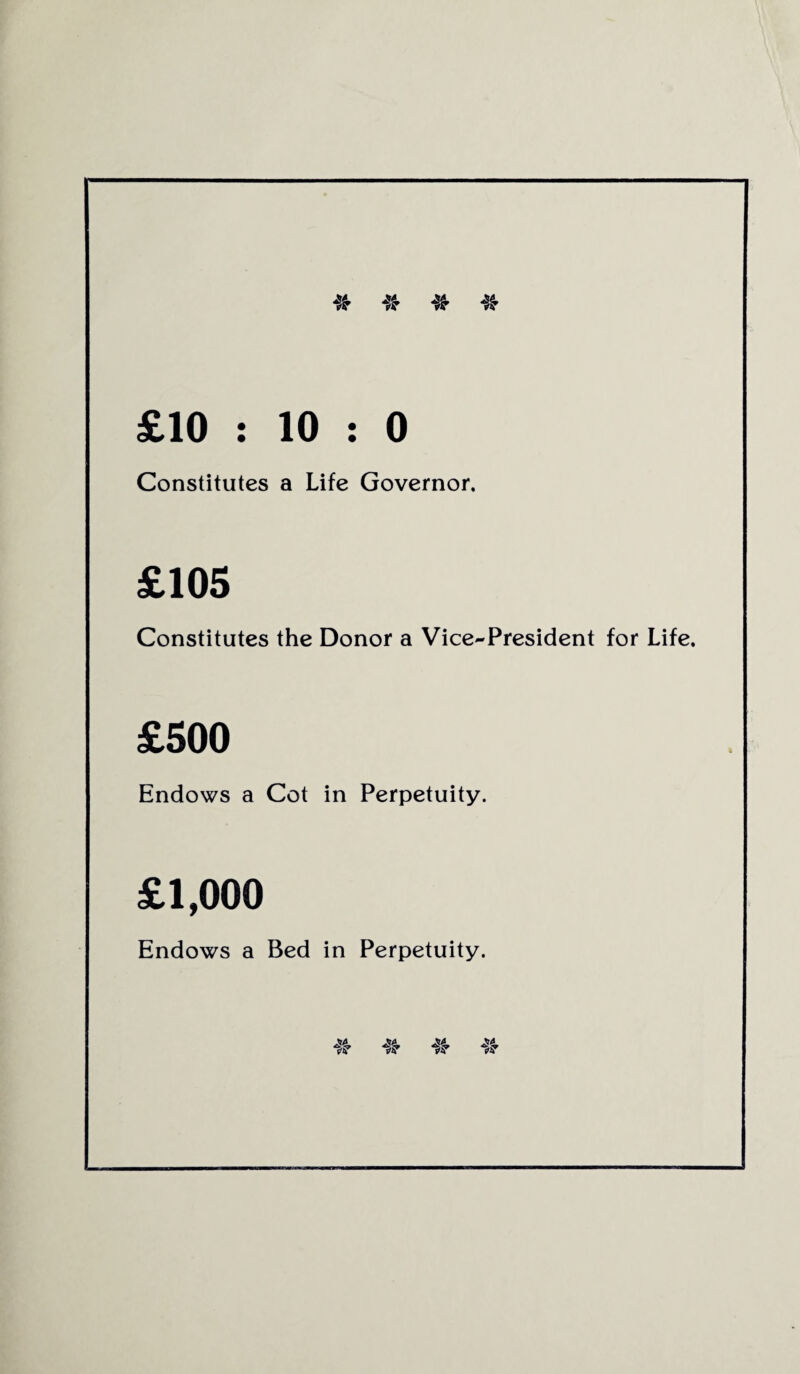 * # * * £10 : 10 : 0 Constitutes a Life Governor. £105 Constitutes the Donor a Vice-President for Life. £500 Endows a Cot in Perpetuity. £1,000 Endows a Bed in Perpetuity.