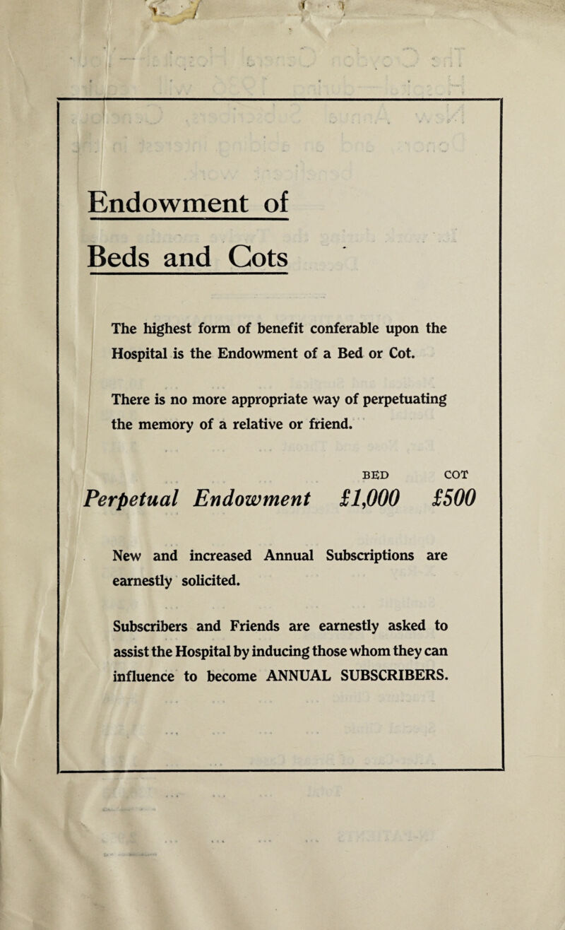 Endowment of Beds and Cots The highest form of benefit conferable upon the Hospital is the Endowment of a Bed or Cot. There is no more appropriate way of perpetuating the memory of a relative or friend. BED COT Perpetual Endowment £1,000 £500 New and increased Annual Subscriptions are earnestly solicited. Subscribers and Friends are earnestly asked to assist the Hospital by inducing those whom they can influence to become ANNUAL SUBSCRIBERS.