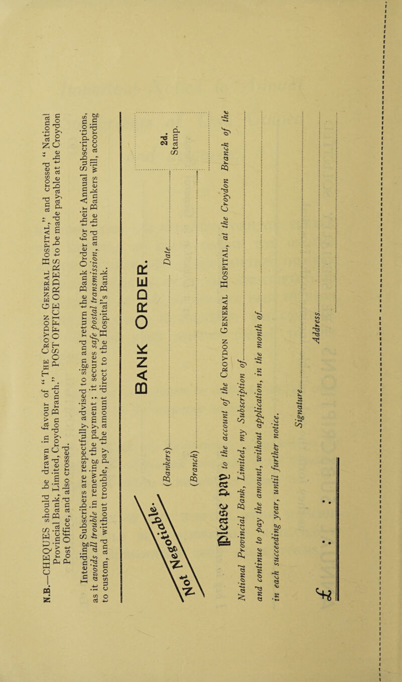 N.B.—CHEQUES should be drawn in favour of “ The Croydon General Hospital,” and crossed “ National Provincial Bank, Limited, Croydon Branch.” POST OFFICE ORDERS to be made payable at the Croydon Post Office, and also crossed. Intending Subscribers are respectfully advised to sign and return the Bank Order for their Annual Subscriptions, as it avoids all trouble in renewing the payment; it secures safe postal transmission, and the Bankers will, according 1 I r r r Address
