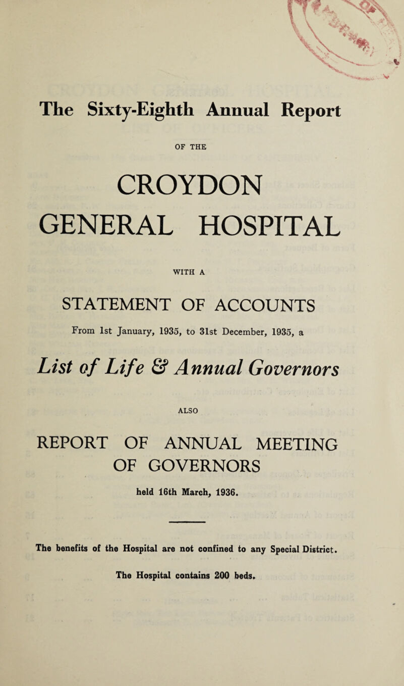 The Sixty-Eighth Annual Report OF THE CROYDON GENERAL HOSPITAL WITH A STATEMENT OF ACCOUNTS From 1st January, 1935, to 31st December, 1935, a List of Life & Annual Governors ALSO REPORT OF ANNUAL MEETING OF GOVERNORS held 16th March, 1936. The benefits of the Hospital are not confined to any Special District. The Hospital contains 200 beds.