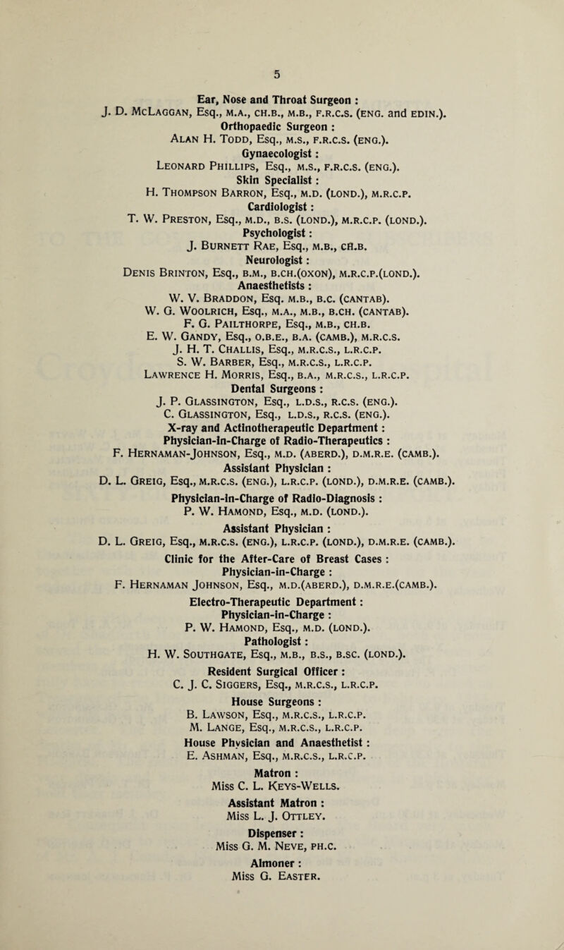 Ear, Nose and Throat Surgeon : J. D. McLaggan, Esq., m.a., ch.b., m.b., f.r.c.s. (eng. and edin.). Orthopaedic Surgeon : Alan H. Todd, Esq., m.s., f.r.c.s. (eng.). Gynaecologist: Leonard Phillips, Esq., m.s., f.r.c.s. (eng.). Skin Specialist: H. Thompson Barron, Esq., m.d. (lond.), m.r.c.p. Cardiologist: T. W. Preston, Esq., m.d., b.s. (lond.), m.r.c.p. (lond.). Psychologist: J. Burnett Rae, Esq., m.b., ch.b. Neurologist: Denis Brinton, Esq., b.m., b.ch.(oxon), m.r.c.p.(lond.). Anaesthetists : W. V. Braddon, Esq. m.b., b.c. (cantab). W. G. Woolrich, Esq., m.a., m.b., b.ch. (cantab). F. G. Pailthorpe, Esq., m.b., ch.b. E. W. Gandy, Esq., o.b.e., b.a. (camb.), m.r.c.s. J. H. T. Challis, Esq., m.r.c.s., l.r.c.p. S. W. Barber, Esq., m.r.c.s., l.r.c.p. Lawrence H. Morris, Esq., b.a., m.r.c.s., l.r.c.p. Dental Surgeons : J. P. Glassington, Esq., l.d.s., r.c.s. (eng.). C. Glassington, Esq., l.d.s., r.c.s. (eng.). X-ray and Actinotherapeutic Department: Physician-ln-Charge of Radio-Therapeutics : F. Hernaman-Johnson, Esq., m.d. (aberd.), d.m.r.e. (camb.). Assistant Physician : D. L. Greig, Esq., m.r.c.s. (eng.), l.r.c.p. (lond.), d.m.r.e. (camb.). Physician-in-Charge of Radio-Diagnosis : P. W. Hamond, Esq., m.d. (lond.). Assistant Physician : D. L. Greig, Esq., m.r.c.s. (eng.), l.r.c.p. (lond.), d.m.r.e. (camb.). Clinic for the After-Care of Breast Cases : Physician-in-Charge : F. Hernaman Johnson, Esq., m.d.(aberd.), d.m.r.e.(camb.). Electro-Therapeutic Department: Physician-in-Charge: P. W. Hamond, Esq., m.d. (lond.). Pathologist: H. W. Southgate, Esq., m.b., b.s., b.sc. (lond.). Resident Surgical Officer: C. J. C. SlGGERS, Esq., M.R.C.S., L.R.C.P. House Surgeons : B. Lawson, Esq., m.r.c.s., l.r.c.p. M. Lange, Esq., m.r.c.s., l.r.c.p. House Physician and Anaesthetist: E. Ashman, Esq., m.r.c.s., l.r.c.p. Matron : Miss C. L. Keys-Wells. Assistant Matron : Miss L. J. Ottley. Dispenser: Miss G. M. Neve, ph.c. Almoner: Miss G. Easter.